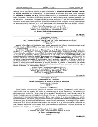 Lunes 3 de octubre de 2016 DIARIO OFICIAL (Segunda Sección) 99
delito de robo de vehículo con violencia en grado de tentativa. En el presente asunto le resulta el carácter
de tercero interesado. En consecuencia, y al desconocerse su domicilio actual este tribunal colegiado
LE EMPLAZA MEDIANTE EDICTOS, mismos que se publicarán por tres veces de siete en siete días en el
Diario Oficial de la Federación y en uno de los periódicos de mayor circulación en la República Mexicana, a fin
de que acudan a defender sus intereses; además, de estar a su disposición copia de la demanda de amparo;
asimismo, se hace de su conocimiento que tiene el término de treinta días contado a partir del día siguiente al
de la última publicación y en caso de no acudir, se seguirá el juicio en rebeldía. Dos firmas ilegibles, rúbricas.-
Ciudad Victoria, Tamaulipas, a 15 de julio de 2016.
La Secretaria de Acuerdos del Primer Tribunal Colegiado en
Materias Penal y de Trabajo del Decimonoveno Circuito.
Lic. María Concepción Maldonado Salazar.
Rúbrica.
(R.- 438254)
Estados Unidos Mexicanos
Poder Judicial de la Federación
Primer Tribunal Colegiado en Materias Penal y de Trabajo del Décimo Noveno Circuito
Cd. Victoria, Tamps.
EDICTO
Yolanda Mónica Medrano González y quien resulte responsable de la fuente de trabajo anclada en el
domicilio ubicado en 8 Ceros Hidalgo esquina del plano oficial de esta ciudad.
Domicilio ignorado.
En el Primer Tribunal Colegiado en Materias Penal y de Trabajo del Décimo Noveno Circuito, con
residencia en Ciudad Victoria, Tamaulipas, se recibió demanda de amparo, promovida por Bertha Rodríguez
Vanoye, la cual se radicó con el número 128/2016, contra el laudo dictado por la Junta Especial Número Tres
de la Local de Conciliación y Arbitraje, con residencia en esta ciudad, en el expediente 96/3/2010. En el
presente asunto les resulta el carácter de terceros interesados. En consecuencia, y al desconocerse su
domicilio actual este tribunal colegiado LES CORRE TRASLADO MEDIANTE EDICTOS, mismos que se
publicarán por tres veces de siete en siete días en el Diario Oficial de la Federación y en uno de los periódicos
de mayor circulación en la República Mexicana, a fin de que acudan a defender sus intereses; además, de
estar a su disposición copia de la demanda de amparo; asimismo, se hace de su conocimiento que tiene el
término de treinta días contado al día siguiente de la última publicación y en caso de no acudir, se seguirá
el juicio en rebeldía. Dos firmas ilegibles, rúbricas.-
Ciudad Victoria, Tamaulipas, 29 de agosto de 2016.
La Secretaria de Acuerdos del Primer Tribunal Colegiado en
Materias Penal y de Trabajo del Decimonoveno Circuito.
Lic. María Concepción Maldonado Salazar.
Rúbrica.
(R.- 438249)
Estados Unidos Mexicanos
Poder Judicial de la Federación
Juzgado Decimoprimero de Distrito en el Estado de Tamaulipas
Ciudad Victoria, Tamaulipas
EDICTO
David de la Cruz Mendoza.
En los autos del juicio de amparo 1092/2016-ll, promovido por David de la Cruz Mendoza, contra actos del
Juez Primero Penal, con sede en esta ciudad, se dictó un acuerdo en el que, atendiendo a que se desconoce
el domicilio actual de J.M.C.H., por conducto de Diana Estela Cantú Hernández, quien tiene el carácter de
tercero interesado, se ordenó emplazarlo por edictos, por lo que se hace de su conocimiento que queda a su
disposición en la secretaría de este Juzgado de Distrito copia cotejada de la demanda de garantías y se le
hace saber además, que se han señalado las doce horas con veinte minutos del diecinueve de agosto de dos
mil dieciséis, para la celebración de la audiencia constitucional en este asunto; en la inteligencia que deberá
presentarse en el término de treinta días contados del siguiente al de la última publicación, apercibida de
que si, pasado ese término, no comparece, se le harán las ulteriores notificaciones por medio de lista que se
publique en los estrados de este juzgado.
Victoria, Tamaulipas, 10 de agosto de 2016.
La Secretaria del Juzgado Decimoprimero de Distrito en el Estado.
Lic. Julieta Elena Martínez Trejo.
Rúbrica.
(R.- 438251)
 
