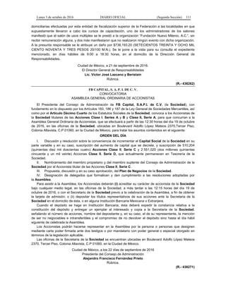 Lunes 3 de octubre de 2016 DIARIO OFICIAL (Segunda Sección) 111
domiciliarias efectuadas por esta entidad de fiscalización superior de la Federación a las localidades en que
supuestamente llevaron a cabo los cursos de capacitación, uno de los administradores de los salones
manifestó que el salón de usos múltiples se le prestó a la organización “Fundación Nuevo Milenio, A.C.”, sin
recibir remuneración alguna, y dos más manifestaron que no realizaron ningún evento con dicha organización.
A la presunta responsable se le atribuye un daño por $738,193.20 (SETECIENTOS TREINTA Y OCHO MIL
CIENTO NOVENTA Y TRES PESOS 20/100 M.N.). Se le pone a la vista para su consulta el expediente
mencionado, en días hábiles de 9:00 a 18:30 horas, en el domicilio de la Dirección General de
Responsabilidades.
Ciudad de México, a 21 de septiembre de 2016.
El Director General de Responsabilidades
Lic. Víctor José Lazcano y Beristain
Rúbrica.
(R.- 438262)
FB CAPITAL, S. A. P. I. DE C. V.
CONVOCATORIA
ASAMBLEA GENERAL ORDINARIA DE ACCIONISTAS
El Presidente del Consejo de Administración de FB Capital, S.A.P.I. de C.V. (la Sociedad), con
fundamento en lo dispuesto por los Artículos 183, 186 y 187 de la Ley General de Sociedades Mercantiles, así
como por el Artículo Décimo Cuarto de los Estatutos Sociales de la Sociedad, convoca a los Accionistas de
la Sociedad titulares de las Acciones Clase I, Series A y B y Clase II, Serie A, para que concurran a la
Asamblea General Ordinaria de Accionistas, que se efectuará a partir de las 12:30 horas del día 19 de octubre
de 2016, en las oficinas de la Sociedad, ubicadas en Boulevard Adolfo López Mateos 2370,Tercer Piso,
Colonia Altavista, C.P 01060, en la Ciudad de México, para tratar los asuntos contenidos en el siguiente:
ORDEN DEL DÍA
I. Discusión y resolución sobre la conveniencia de incrementar el Capital Social de la Sociedad en su
parte variable y en su caso, suscripción del aumento de capital que se decrete, y suscripción de 510,204
(quinientas diez mil doscientas cuatro) Acciones Clase II, Serie C y 2´551,020 (dos millones quinientas
cincuenta y un mil veinte) Acciones Clase II, Serie D, que actualmente permanecen en Tesorería de la
Sociedad.
II. Nombramiento del miembro propietario y del miembro suplente del Consejo de Administración de la
Sociedad por el Accionista titular de las Acciones Clase II, Serie C.
III. Propuesta, discusión y en su caso aprobación, del Plan de Negocios de la Sociedad.
IV. Designación de delegados que formalicen y den cumplimiento a las resoluciones adoptadas por
la Asamblea.
Para asistir a la Asamblea, los Accionistas deberán (i) acreditar su carácter de accionista de la Sociedad
bajo cualquier medio legal, en las oficinas de la Sociedad, a más tardar a las 12:15 horas del día 19 de
octubre de 2016, o con el Secretario de la Sociedad previo a la celebración de la Asamblea, a fin de obtener
la tarjeta de admisión; o (ii) depositar los títulos representativos de sus acciones ante la Secretaria de la
Sociedad en el domicilio de ésta, o en alguna Institución Bancaria Mexicana o Extranjera.
Cuando el depósito se haga en Institución Bancaria, ésta deberá expedir la constancia relativa a la
constitución del depósito y entregar un ejemplar al interesado y copia a la Secretaria de la Sociedad,
señalando el número de acciones, nombre del depositante y, en su caso, el de su representante, la mención
de ser no negociables e intransferibles y el compromiso de no devolver el depósito sino hasta el día hábil
siguiente de celebrada la Asamblea.
Los Accionistas podrán hacerse representar en la Asamblea por la persona o personas que designen
mediante carta poder firmada ante dos testigos o por mandatario con poder general o especial otorgado en
términos de la legislación aplicable.
Las oficinas de la Secretaria de la Sociedad se encuentran ubicadas en Boulevard Adolfo López Mateos
2370, Tercer Piso, Colonia Altavista, C.P 01060, en la Ciudad de México.
Ciudad de México, a los 22 días de septiembre de 2016
Presidente del Consejo de Administración
Alejandro Francisco Fernández Prieto
Rúbrica.
(R.- 438271)
 