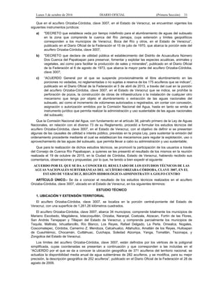 Lunes 3 de octubre de 2016 DIARIO OFICIAL (Primera Sección) 31
Que en el acuífero Orizaba-Córdoba, clave 3007, en el Estado de Veracruz, se encuentran vigentes los
siguientes instrumentos jurídicos:
a) "DECRETO que establece veda por tiempo indefinido para el alumbramiento de aguas del subsuelo
en la zona que comprende la cuenca del Río Jamapa, cuya extensión y límites geopolíticos
corresponden a los municipios de Veracruz, Boca del Río y otros, en el Estado de Veracruz”,
publicado en el Diario Oficial de la Federación el 15 de julio de 1970, que abarca la porción este del
acuífero Orizaba-Córdoba, clave 3007;
b) "DECRETO que declara de utilidad pública el establecimiento del Distrito de Acuacultura Número
Dos Cuenca del Papaloapan para preservar, fomentar y explotar las especies acuáticas, animales y
vegetales, así como para facilitar la producción de sales y minerales", publicado en el Diario Oficial
de la Federación el 6 de agosto de 1973, que abarca la mayor parte del acuífero Orizaba-Córdoba,
clave 3007;
c) “ACUERDO General por el que se suspende provisionalmente el libre alumbramiento en las
porciones no vedadas, no reglamentadas o no sujetas a reserva de los 175 acuíferos que se indican”,
publicado en el Diario Oficial de la Federación el 5 de abril de 2013, a través del cual en la porción
del acuífero Orizaba-Córdoba, clave 3007, en el Estado de Veracruz que se indica, se prohíbe la
perforación de pozos, la construcción de obras de infraestructura o la instalación de cualquier otro
mecanismo que tenga por objeto el alumbramiento o extracción de las aguas nacionales del
subsuelo, así como el incremento de volúmenes autorizados o registrados, sin contar con concesión,
asignación o autorización emitidos por la Comisión Nacional del Agua, hasta en tanto se emita el
instrumento jurídico que permita realizar la administración y uso sustentable de las aguas nacionales
del subsuelo;
Que la Comisión Nacional del Agua, con fundamento en el artículo 38, párrafo primero de la Ley de Aguas
Nacionales, en relación con el diverso 73 de su Reglamento, procedió a formular los estudios técnicos del
acuífero Orizaba-Córdoba, clave 3007, en el Estado de Veracruz, con el objetivo de definir si se presentan
algunas de las causales de utilidad e interés público, previstas en la propia Ley, para sustentar la emisión del
ordenamiento procedente mediante el cual se establezcan los mecanismos para regular la explotación, uso o
aprovechamiento de las aguas del subsuelo, que permita llevar a cabo su administración y uso sustentable;
Que para la realización de dichos estudios técnicos, se promovió la participación de los usuarios a través
del Consejo de Cuenca Río Papaloapan, a quienes se les presentó el resultado de los mismos en la reunión
realizada el 19 de octubre de 2015, en la Ciudad de Córdoba, Estado de Veracruz, habiendo recibido sus
comentarios, observaciones y propuestas; por lo que, he tenido a bien expedir el siguiente:
ACUERDO POR EL QUE SE DA A CONOCER EL RESULTADO DE LOS ESTUDIOS TÉCNICOS DE LAS
AGUAS NACIONALES SUBTERRÁNEAS DEL ACUÍFERO ORIZABA-CÓRDOBA, CLAVE 3007, EN EL
ESTADO DE VERACRUZ, REGIÓN HIDROLÓGICO-ADMINISTRATIVA GOLFO CENTRO
ARTÍCULO ÚNICO.- Se da a conocer el resultado de los estudios técnicos realizados en el acuífero
Orizaba-Córdoba, clave 3007, ubicado en el Estado de Veracruz, en los siguientes términos:
ESTUDIO TÉCNICO
1. UBICACIÓN Y EXTENSIÓN TERRITORIAL
El acuífero Orizaba-Córdoba, clave 3007, se localiza en la porción central-poniente del Estado de
Veracruz, con una superficie de 1,261.26 kilómetros cuadrados.
El acuífero Orizaba-Córdoba, clave 3007, abarca 34 municipios; comprende totalmente los municipios de
Mariano Escobedo, Magdalena, Ixtaczoquitlán, Orizaba, Naranjal, Coetzala, Atzacan, Fortín de las Flores,
San Andrés Tenejapan y Tlilapan del Estado de Veracruz, y comprende parcialmente los municipios de
Tequila, Maltrata, Ixhuatlancillo, Río Blanco, Los Reyes, Rafael Delgado, La Perla, Omealca, Nogales,
Coscomatepec, Córdoba, Camerino Z. Mendoza, Calcahualco, Atlahuilco, Amatlán de los Reyes, Huiloapan
de Cuauhtémoc, Chocamán, Cuitláhuac, Cuichapa, Soledad Atzompa, Yanga, Tomatlán, Tezonapa, y
Zongolica del Estado de Veracruz.
Los límites del acuífero Orizaba-Córdoba, clave 3007, están definidos por los vértices de la poligonal
simplificada, cuyas coordenadas se presentan a continuación y que corresponden a las incluidas en el
“ACUERDO por el que se da a conocer la ubicación geográfica de 371 acuíferos del territorio nacional, se
actualiza la disponibilidad media anual de agua subterránea de 282 acuíferos, y se modifica, para su mejor
precisión, la descripción geográfica de 202 acuíferos”, publicado en el Diario Oficial de la Federación el 28 de
agosto de 2009.
 