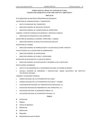 Lunes 3 de octubre de 2016 DIARIO OFICIAL (Primera Sección) 41
NORMA OFICIAL MEXICANA NOM-036-SCT2-2016,
"RAMPAS DE EMERGENCIA PARA FRENADO EN CARRETERAS"
PREFACIO
En la elaboración de esta Norma Oficial Mexicana participaron:
SECRETARÍA DE COMUNICACIONES Y TRANSPORTES
 INSTITUTO MEXICANO DEL TRANSPORTE
 DIRECCIÓN GENERAL DE SERVICIOS TÉCNICOS
 DIRECCIÓN GENERAL DE CONSERVACIÓN DE CARRETERAS
CAMINOS Y PUENTES FEDERALES DE INGRESOS Y SERVICIOS CONEXOS
 DIRECCIÓN DE INFRAESTRUCTURA CARRETERA
SECRETARÍA DE DESARROLLO AGRARIO, TERRITORIAL Y URBANO
 DIRECCIÓN GENERAL DE RESCATE DE ESPACIOS PÚBLICOS
SECRETARÍA DE TURISMO
 DIRECCIÓN GENERAL DE NORMALIZACIÓN Y CALIDAD REGULATORIA TURÍSTICA
POLICÍA FEDERAL DE LA SECRETARÍA DE GOBERNACIÓN
 DIRECCIÓN GENERAL DE OPERACIONES
 DIRECCIÓN GENERAL DE PLANES Y SUPERVISIÓN
SECRETARÍA DE MOVILIDAD DE LA CIUDAD DE MÉXICO
 DIRECCIÓN GENERAL DE INVESTIGACIÓN Y DESARROLLO DE LA MOVILIDAD
INSTITUCIONES ACADÉMICAS
 INSTITUTO DE INGENIERÍA DE LA UNIVERSIDAD NACIONAL AUTÓNOMA DE MÉXICO
 ESCUELA SUPERIOR DE INGENIERÍA Y ARQUITECTURA, UNIDAD ZACATENCO, DEL INSTITUTO
POLITÉCNICO NACIONAL
CÁMARAS Y SOCIEDADES TÉCNICAS
 CÁMARA NACIONAL DEL AUTOTRANSPORTE DE CARGA
 CÁMARA NACIONAL DEL AUTOTRANSPORTE DE PASAJE Y TURISMO
 CONFEDERACIÓN NACIONAL DE TRANSPORTISTAS MEXICANOS, A.C.
 ASOCIACIÓN MEXICANA DE INGENIERÍA DE VÍAS TERRESTRES, A.C.
 ASOCIACIÓN NACIONAL DE INGENIERÍA URBANA, A.C.
 ASOCIACIÓN NACIONAL DE TRANSPORTE PRIVADO, A.C.
ÍNDICE
0. Introducción
1. Objetivo
2. Campo de aplicación
3. Referencias
4. Definiciones
5. Requisitos
6. Especificaciones para el diseño
 