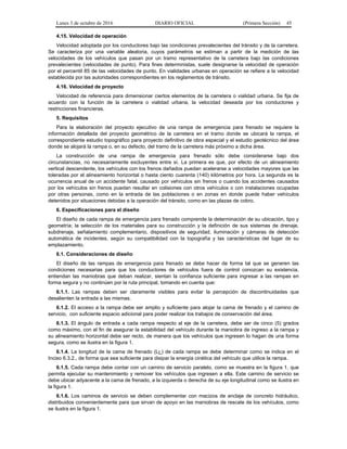 Lunes 3 de octubre de 2016 DIARIO OFICIAL (Primera Sección) 45
4.15. Velocidad de operación
Velocidad adoptada por los conductores bajo las condiciones prevalecientes del tránsito y de la carretera.
Se caracteriza por una variable aleatoria, cuyos parámetros se estiman a partir de la medición de las
velocidades de los vehículos que pasan por un tramo representativo de la carretera bajo las condiciones
prevalecientes (velocidades de punto). Para fines deterministas, suele designarse la velocidad de operación
por el percentil 85 de las velocidades de punto. En vialidades urbanas en operación se refiere a la velocidad
establecida por las autoridades correspondientes en los reglamentos de tránsito.
4.16. Velocidad de proyecto
Velocidad de referencia para dimensionar ciertos elementos de la carretera o vialidad urbana. Se fija de
acuerdo con la función de la carretera o vialidad urbana, la velocidad deseada por los conductores y
restricciones financieras.
5. Requisitos
Para la elaboración del proyecto ejecutivo de una rampa de emergencia para frenado se requiere la
información detallada del proyecto geométrico de la carretera en el tramo donde se ubicará la rampa, el
correspondiente estudio topográfico para proyecto definitivo de obra especial y el estudio geotécnico del área
donde se alojará la rampa o, en su defecto, del tramo de la carretera más próximo a dicha área.
La construcción de una rampa de emergencia para frenado sólo debe considerarse bajo dos
circunstancias, no necesariamente excluyentes entre sí. La primera es que, por efecto de un alineamiento
vertical descendente, los vehículos con los frenos dañados puedan acelerarse a velocidades mayores que las
toleradas por el alineamiento horizontal o hasta ciento cuarenta (140) kilómetros por hora. La segunda es la
ocurrencia anual de un accidente fatal, causado por vehículos sin frenos o cuando los accidentes causados
por los vehículos sin frenos puedan resultar en colisiones con otros vehículos o con instalaciones ocupadas
por otras personas, como en la entrada de las poblaciones o en zonas en donde puede haber vehículos
detenidos por situaciones debidas a la operación del tránsito, como en las plazas de cobro.
6. Especificaciones para el diseño
El diseño de cada rampa de emergencia para frenado comprende la determinación de su ubicación, tipo y
geometría; la selección de los materiales para su construcción y la definición de sus sistemas de drenaje,
subdrenaje, señalamiento complementario, dispositivos de seguridad, iluminación y cámaras de detección
automática de incidentes, según su compatibilidad con la topografía y las características del lugar de su
emplazamiento.
6.1. Consideraciones de diseño
El diseño de las rampas de emergencia para frenado se debe hacer de forma tal que se generen las
condiciones necesarias para que los conductores de vehículos fuera de control conozcan su existencia,
entiendan las maniobras que deban realizar, sientan la confianza suficiente para ingresar a las rampas en
forma segura y no continúen por la ruta principal, tomando en cuenta que:
6.1.1. Las rampas deben ser claramente visibles para evitar la percepción de discontinuidades que
desalienten la entrada a las mismas.
6.1.2. El acceso a la rampa debe ser amplio y suficiente para alojar la cama de frenado y el camino de
servicio, con suficiente espacio adicional para poder realizar los trabajos de conservación del área.
6.1.3. El ángulo de entrada a cada rampa respecto al eje de la carretera, debe ser de cinco (5) grados
como máximo, con el fin de asegurar la estabilidad del vehículo durante la maniobra de ingreso a la rampa y
su alineamiento horizontal debe ser recto, de manera que los vehículos que ingresen lo hagan de una forma
segura, como se ilustra en la figura 1.
6.1.4. La longitud de la cama de frenado (LL) de cada rampa se debe determinar como se indica en el
Inciso 6.3.2., de forma que sea suficiente para disipar la energía cinética del vehículo que utilice la rampa.
6.1.5. Cada rampa debe contar con un camino de servicio paralelo, como se muestra en la figura 1, que
permita ejecutar su mantenimiento y remover los vehículos que ingresen a ella. Este camino de servicio se
debe ubicar adyacente a la cama de frenado, a la izquierda o derecha de su eje longitudinal como se ilustra en
la figura 1.
6.1.6. Los caminos de servicio se deben complementar con macizos de anclaje de concreto hidráulico,
distribuidos convenientemente para que sirvan de apoyo en las maniobras de rescate de los vehículos, como
se ilustra en la figura 1.
 