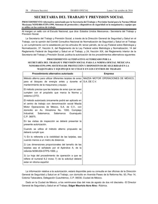 58 (Primera Sección) DIARIO OFICIAL Lunes 3 de octubre de 2016
SECRETARIA DEL TRABAJO Y PREVISION SOCIAL
PROCEDIMIENTO Alternativo autorizado por la Secretaría del Trabajo y Previsión Social para la Norma Oficial
Mexicana NOM-004-STPS-1999, Sistemas de protección y dispositivos de seguridad en la maquinaria y equipo que
se utilice en los centros de trabajo.
Al margen un sello con el Escudo Nacional, que dice: Estados Unidos Mexicanos.- Secretaría del Trabajo y
Previsión Social.
La Secretaría del Trabajo y Previsión Social, a través de la Dirección General de Seguridad y Salud en el
Trabajo, con la opinión del Comité Consultivo Nacional de Normalización de Seguridad y Salud en el Trabajo
y, en cumplimiento con lo establecido por los artículos 49, tercer párrafo, de la Ley Federal sobre Metrología y
Normalización; 37, fracción X, del Reglamento de la Ley Federal sobre Metrología y Normalización; 14 del
Reglamento Federal de Seguridad y Salud en el Trabajo, y 24, fracción XIX, del Reglamento Interior de la
Secretaría del Trabajo y Previsión Social, publica la autorización de los procedimientos alternativos siguientes:
PROCEDIMIENTO ALTERNATIVO AUTORIZADO POR LA
SECRETARÍA DEL TRABAJO Y PREVISIÓN SOCIAL PARA LA NORMA OFICIAL MEXICANA
NOM-004-STPS-1999, SISTEMAS DE PROTECCIÓN Y DISPOSITIVOS DE SEGURIDAD EN LA
MAQUINARIA Y EQUIPO QUE SE UTILICE EN LOS CENTROS DE TRABAJO
Procedimiento alternativo autorizado Empresa
Método alterno para utilizar diferentes tarjetas de aviso
para el bloqueo de energía antes y durante el
mantenimiento de la maquinaria y equipo.
El método precisa que las tarjetas de aviso que se usan
cumplen con el propósito que marca la Norma y
sistema LOTO.
El método autorizado únicamente podrá ser aplicado en
el centro de trabajo con denominación social Mazda
Motor Operaciones de México, S.A. de C.V., con
domicilio en Av. Hiroshima No. 1000, Complejo
Industrial, Salamanca, Salamanca Guanajuato
C.P. 36975.
En las visitas de inspección se deberá presentar la
presente autorización.
Cuando se utilice el método alterno propuesto se
deberá cumplir que:
1) En lo referente a la visibilidad de las tarjetas, sea
cuando menos a un metro de distancia;
2) Las dimensiones proporcionales del tamaño de las
tarjetas sea el señalado por el Apéndice A, de la
referida NOM-004-STPS-1999, y
3) La hoja del procedimiento de operación a que se
refiere el numeral 8.2 inciso 7) de la solicitud deberá
estar en idioma español.
MAZDA MOTOR OPERACIONES DE MÉXICO,
S.A. DE C.V.
La información relativa a la autorización, estará disponible para su consulta en las oficinas de la Dirección
General de Seguridad y Salud en el Trabajo, con domicilio en Avenida Paseo de la Reforma No. 93, Piso 14,
Colonia Tabacalera, Delegación Cuauhtémoc, C.P. 06030, Ciudad de México.
Dado en la Ciudad de México, a los veintinueve días del mes de agosto de dos mil dieciséis.- El Director
General de Seguridad y Salud en el Trabajo, Edgar Mauricio Acra Alva.- Rúbrica.
 