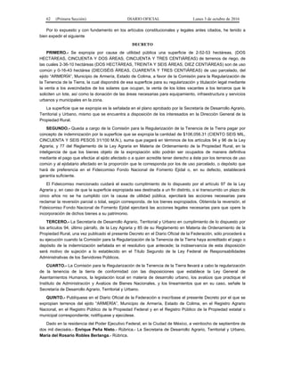 62 (Primera Sección) DIARIO OFICIAL Lunes 3 de octubre de 2016
Por lo expuesto y con fundamento en los artículos constitucionales y legales antes citados, he tenido a
bien expedir el siguiente
DECRETO
PRIMERO.- Se expropia por causa de utilidad pública una superficie de 2-52-53 hectáreas, (DOS
HECTÁREAS, CINCUENTA Y DOS ÁREAS, CINCUENTA Y TRES CENTIÁREAS) de terrenos de riego, de
las cuales 2-36-10 hectáreas (DOS HECTÁREAS, TREINTA Y SEIS ÁREAS, DIEZ CENTIÁREAS) son de uso
común y 0-16-43 hectárea (DIECISÉIS ÁREAS, CUARENTA Y TRES CENTIÁREAS) de uso parcelado, del
ejido “ARMERÍA”, Municipio de Armería, Estado de Colima, a favor de la Comisión para la Regularización de
la Tenencia de la Tierra, la cual dispondrá de esa superficie para su regularización y titulación legal mediante
la venta a los avecindados de los solares que ocupan, la venta de los lotes vacantes a los terceros que le
soliciten un lote, así como la donación de las áreas necesarias para equipamiento, infraestructura y servicios
urbanos y municipales en la zona.
La superficie que se expropia es la señalada en el plano aprobado por la Secretaría de Desarrollo Agrario,
Territorial y Urbano, mismo que se encuentra a disposición de los interesados en la Dirección General de la
Propiedad Rural.
SEGUNDO.- Queda a cargo de la Comisión para la Regularización de la Tenencia de la Tierra pagar por
concepto de indemnización por la superficie que se expropia la cantidad de $106,056.31 (CIENTO SEIS MIL,
CINCUENTA Y SEIS PESOS 31/100 M.N.), suma que pagará en términos de los artículos 94 y 96 de la Ley
Agraria, y 77 del Reglamento de la Ley Agraria en Materia de Ordenamiento de la Propiedad Rural, en la
inteligencia de que los bienes objeto de la expropiación sólo podrán ser ocupados de manera definitiva
mediante el pago que efectúe al ejido afectado o a quien acredite tener derecho a éste por los terrenos de uso
común y al ejidatario afectado en la proporción que le corresponda por los de uso parcelado, o depósito que
hará de preferencia en el Fideicomiso Fondo Nacional de Fomento Ejidal o, en su defecto, establecerá
garantía suficiente.
El Fideicomiso mencionado cuidará el exacto cumplimiento de lo dispuesto por el artículo 97 de la Ley
Agraria y, en caso de que la superficie expropiada sea destinada a un fin distinto, o si transcurrido un plazo de
cinco años no se ha cumplido con la causa de utilidad pública, ejercitará las acciones necesarias para
reclamar la reversión parcial o total, según corresponda, de los bienes expropiados. Obtenida la reversión, el
Fideicomiso Fondo Nacional de Fomento Ejidal ejercitará las acciones legales necesarias para que opere la
incorporación de dichos bienes a su patrimonio.
TERCERO.- La Secretaría de Desarrollo Agrario, Territorial y Urbano en cumplimiento de lo dispuesto por
los artículos 94, último párrafo, de la Ley Agraria y 85 de su Reglamento en Materia de Ordenamiento de la
Propiedad Rural, una vez publicado el presente Decreto en el Diario Oficial de la Federación, sólo procederá a
su ejecución cuando la Comisión para la Regularización de la Tenencia de la Tierra haya acreditado el pago o
depósito de la indemnización señalada en el resolutivo que antecede; la inobservancia de esta disposición
será motivo de sujeción a lo establecido en el Título Segundo de la Ley Federal de Responsabilidades
Administrativas de los Servidores Públicos.
CUARTO.- La Comisión para la Regularización de la Tenencia de la Tierra llevará a cabo la regularización
de la tenencia de la tierra de conformidad con las disposiciones que establece la Ley General de
Asentamientos Humanos, la legislación local en materia de desarrollo urbano, los avalúos que practique el
Instituto de Administración y Avalúos de Bienes Nacionales, y los lineamientos que en su caso, señale la
Secretaría de Desarrollo Agrario, Territorial y Urbano.
QUINTO.- Publíquese en el Diario Oficial de la Federación e inscríbase el presente Decreto por el que se
expropian terrenos del ejido “ARMERÍA”, Municipio de Armería, Estado de Colima, en el Registro Agrario
Nacional, en el Registro Público de la Propiedad Federal y en el Registro Público de la Propiedad estatal o
municipal correspondiente; notifíquese y ejecútese.
Dado en la residencia del Poder Ejecutivo Federal, en la Ciudad de México, a veintiocho de septiembre de
dos mil dieciséis.- Enrique Peña Nieto.- Rúbrica.- La Secretaria de Desarrollo Agrario, Territorial y Urbano,
María del Rosario Robles Berlanga.- Rúbrica.
 