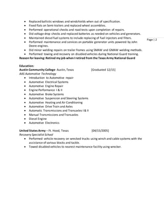 Page | 2
 Replaced ballistic windows and windshields when out of specification.
 Fixed flats on Semi-trailers and replaced wheel assemblies.
 Performed operational checks and road tests upon completion of repairs.
 Did voltage drop checks and replaced batteries as needed on vehicles and generators.
 Maintained diesel fuel systems to include replacing of fuel injectors and filters.
 Performed maintenance and services on portable generator units powered by John
Deere engines.
 Did minor welding repairs on trailer frames using SMAW and GMAW welding methods.
 Performed towing and recovery on disabled vehicles during National Guard training.
Reason for leaving: Retired my job when I retired from the Texas Army National Guard
Education:
Austin Community College- Austin, Texas [Graduated 12/15]
AAS Automotive Technology
 Introduction to Automotive repair
 Automotive Electrical Systems
 Automotive Engine Repair
 Engine Performance I & II
 Automotive Brake Systems
 Automotive Suspension and Steering Systems
 Automotive Heating and Air Conditioning
 Automotive Drive Train and Axles
 Automatic Transmissions and Transaxles I & II
 Manual Transmissions and Transaxles
 Diesel Engine
 Automotive Electronics
United States Army – Ft. Hood, Texas [04/15/2005]
Recovery Specialist School
 Performed vehicle recovery on wrecked trucks using winch and cable systems with the
assistance of various blocks and tackle.
 Towed disabled vehicles to nearest maintenance facility using wrecker.
 