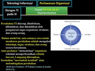 Perlawanan Organisasi
Terjadi PENOLAKAN
Implementasinya
Teknologi Informasi
Dengan TI
pada SI
Perubahan TI diserap, ditafsirkan,
dibelokkan, dan dikalahkan oleh
pengaturan tugas organisasi, struktur,
dan orang-orang.
Dalam model ini, satu-satunya cara untuk
membawa perubahan adalah mengubah
teknologi, tugas, struktur, dan orang
secara bersamaan.
Atau perlunya "mencairkan" organisasi
sebelum memperkenalkan sebuah
inovasi, Langsung diterapkan,
Kemudian "merombak kembali" atau
melembagakan perubahan
(Kolb dan Frohman, 1970 dalam Loudon & loudon
2018:122).
 
