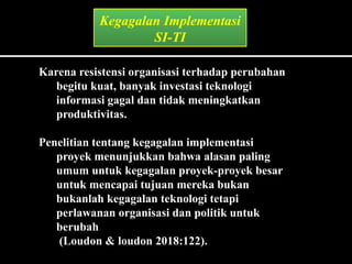 Karena resistensi organisasi terhadap perubahan
begitu kuat, banyak investasi teknologi
informasi gagal dan tidak meningkatkan
produktivitas.
Penelitian tentang kegagalan implementasi
proyek menunjukkan bahwa alasan paling
umum untuk kegagalan proyek-proyek besar
untuk mencapai tujuan mereka bukan
bukanlah kegagalan teknologi tetapi
perlawanan organisasi dan politik untuk
berubah
(Loudon & loudon 2018:122).
Kegagalan Implementasi
SI-TI
 