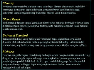 Ubiquity
Keberadaannya tersebat dimana-mana dan dapat diakses dimanapun, melalui e-
commerce pemasaran dapat dilakukan dengan sebaran demikian sehingga
konsumen dapat dengan mudap mencapai produk yang diinginkannya.
Global Reach
Berkembang dengan sangat cepat dan menyeluruh meliputi berbagai wilayah tanpa
dibatasi dengan geografis, kultur & budaya serta bersifat global dan tidak bersifat
lokal atau nasional.
Universal Standard
Terdapat standirasi yang bersifat universal dan dapat digunakan serta dapat
diterima oleh seluruh dunia melalui perangkat standar teknologi informasi dan
komunikasi yang berkembang baik menggunakan media Online ataupun offline.
Richness
Fiturnya sangat beragam mendukung berbagai sarana pengkomunikasian marketing
dengan media yang beragam sehingga memungkinkan penyampaian pesan dan
pembelajaran produk lebih baik, lebih cepat dan lebih lengkap. Bersifat paralel
penyampaiannya sehingga dapat menjangkau semua lapisan konsumen dari
berbagai wilayah sekaligus.
 