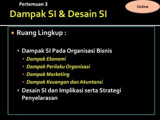 Pertemuan 3 Online
 Ruang Lingkup :
 Dampak SI Pada Organisasi Bisnis
▪ Dampak Ekonomi
▪ Dampak Perilaku Organisasi
▪ Dampak Marketing
▪ Dampak Keuangan dan Akuntansi
 Desain SI dan Implikasi serta Strategi
Penyelarasan
 