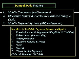 Dampak Pada Finance
1. Mobile Commerce (m-Commerce)
2. Electronic Money & Electronic Cash (e-Money, e-
Cash)
3. Mobile Payment Systems (MP, m-Payment)
Karakteristik Mobile Payment Systems meliputi :
1. Kesederhanaan & kegunaan (Simplicity & Usability)
2. Universalitas (Universality)
3. (Interoperability)
4. (Security, Privacy & Trust)
5. (Cost)
6. (Speed)
7. (Cross Border Payment)
(Tellez & Zeadally, 2017:8-9)
 
