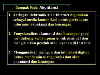 1. Jaringan elektronik atau Internet digunakan
sebagai media komunikasi untuk pertukaran
informasi akuntansi dan keuangan
2. Fungsionalitas akuntansi dan keuangan yang
mendukung kemampuan untuk menjual dan
mengirimkan produk atau layanan di Internet
3. Menggunakan jaringan dan informasi digital
untuk mendesain ulang proses dan alur
akuntansi dan keuangan
Dampak Pada Akuntansi
 