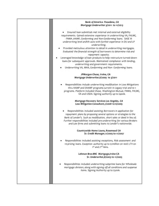 Bank of America- Pasadena, CA 
Mortgage Underwriter-3/2011 to 11/2013 
 Ensured loan submittals met internal and external eligibility 
requirements. Gained extensive experience in underwriting VA, FHLMC, 
FNMA ,HAMP, Conforming and Non-Conforming loans. SASE III 
underwriting level andVA auto with further experience in DU and LP 
underwriting. 
 Provided meticulous attention to detail in underwriting mortgages. 
Evaluated the financial strength of borrowers to determine risk and 
repayment capacity. 
 Leveraged knowledge of loan products to help restructure turned-down 
loans for subsequent approvals. Maintained compliance with lending, 
underwriting and government requirements. 
 Underwriting VA, MHA, Conforming and Non- Conforming loans. 
JPMorgan Chase, Irvine, CA 
Mortgage Underwriter,6/2009 to 3/2011 
 Responsibilities include underwriting modification in Loss Mitigations 
thru HAMP and CHAMP programs current in Legacy trial and 10-1 
programs. Platform included Chase, Washington Mutual, FNMA, FHLMC, 
VA and USDA. Signing authority up to $400k. 
Mortgage Recovery Services Los Angeles, CA 
Loss Mitigation Consultant,1/2008 to 6/2009 
 Responsibilities included assisting Borrowers in application for 
repayment plans by proposing several options or strategies to the 
Bank of Lender’s. Such as modification, short sales or deed in lieu of. 
Further responsibilities included pre-underwriting for various Brokers 
and Law firms and submitting loans to Lender’s nationwide. 
Countrywide Home Loans, Rosemead CA 
Sr. Credit Manager,11/2005 to 11/2007 
 Responsibilities included assisting exceptions, Risk assessment and 
re-pricing loans. Exception authority up to $2million on 100% LTV on 
1st and 2nd liens. 
Lehman Bros-BNC Mortgage,Irvine CA 
Sr. Underwriter,8/2003 to 11/2005 
 Responsibilities included underwriting subprime loans for Wholesale 
mortgage division; along with signing off all conditions and suspense 
items. Signing Authority up to $500k. 
 