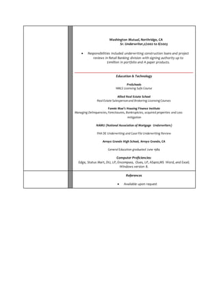 Washington Mutual, Northridge, CA 
Sr. Underwriter,2/2002 to 8/2003 
 Responsibilities included underwriting construction loans and project 
reviews in Retail Banking division with signing authority up to 
$1million in portfolio and A paper products. 
Education & Technology 
ProSchools 
NMLS Licensing Safe Course 
Allied Real Estate School 
Real Estate Salesperson and Brokering Licensing Courses 
Fannie Mae’s Housing Finance Institute 
Managing Delinquencies, Foreclosures, Bankruptcies, acquired properties and Loss 
mitigation 
NAMU (National Association of Mortgage Underwriters) 
FHA DE Underwriting and Case File Underwriting Review 
Arroyo Grande High School, Arroyo Grande, CA 
General Education graduated June 1984 
Computer Proficiencies: 
Edge, Status Mart, DU, LP, Encompass, Clues, LP, AS400,MS Word, and Excel; 
Windows version 8. 
References 
 Available upon request 
