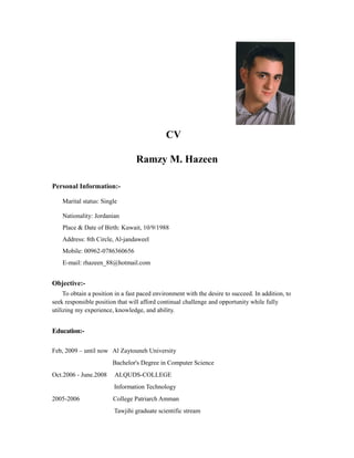 CV
Ramzy M. Hazeen
Personal Information:-
Marital status: Single
Nationality: Jordanian
Place & Date of Birth: Kuwait, 10/9/1988
Address: 8th Circle, Al-jandaweel
Mobile: 00962-0786360656
E-mail: rhazeen_88@hotmail.com
Objective:-
To obtain a position in a fast paced environment with the desire to succeed. In addition, to
seek responsible position that will afford continual challenge and opportunity while fully
utilizing my experience, knowledge, and ability.
Education:-
Feb, 2009 – until now Al Zaytouneh University
Bachelor's Degree in Computer Science
Oct.2006 - June.2008 ALQUDS-COLLEGE
Information Technology
2005-2006 College Patriarch Amman
Tawjihi graduate scientific stream
 