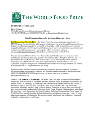 FOR IMMEDIATE RELEASE
Press Contact:
Nicole Barreca, Director of Communications and Events
+1.515.245.3735 (direct), +1.563.271.2995 (cell), or nbarreca@worldfoodprize.org
Global Nomination Process for Agricultural Innovators Opens
Des Moines, Iowa (March 8, 2016) – The World Food Prize is now accepting nominations for its
$250,000 award that recognizes the achievements of individuals who have advanced human development
by improving the quality, quantity or availability of food in the world. Organizations and companies
engaged in all aspects of food production, including academic and research institutions, government and
non-governmental organizations, are encouraged to submit nominations online at
www.worldfoodprize.org/nominate. The deadline for all nominations is May 1, 2016.
Since its creation in 1986, the World Food Prize has honored 41 individuals who have made vital
contributions to increasing the quality, quantity, or availability of food throughout the world. Dr. M.S.
Swaminathan, the first World Food Prize laureate and a Chair of the World Food Prize Selection
Committee, said, “The World Food Prize, now regarded widely as the Nobel Prize of Food and
Agriculture, recognizes the significant contributions of those who are working to transform Dr. Norman
E. Borlaug’s vision of a hunger-free world into reality.”
More information about the laureate nomination process and the World Food Prize is available at
www.worldfoodprize.org/nominate. Inquiries and additional nomination materials may be directed to
Judith Pim, Director of Secretariat Operations at The World Food Prize, by email at
jpim@worldfoodprize.org.
ABOUT THE WORLD FOOD PRIZE: The World Food Prize is the foremost international award
recognizing the achievements of individuals who have advanced human development by improving the
quality, quantity or availability of food in the world. The Prize was founded in 1986 by Dr. Norman E.
Borlaug, recipient of the 1970 Nobel Peace Prize. Since then, the World Food Prize has honored
outstanding individuals who have made vital contributions throughout the world. Thirty-nine laureates
have been recognized from Bangladesh, Belgium, Brazil, China, Denmark, Ethiopia, Ghana, India, Israel,
Mexico, Sierra Leone, Switzerland, the United Kingdom, the United Nations and the United States. The
World Food Prize annually hosts the Borlaug Dialogue international symposium and a variety of youth
education programs to help further the discussion on cutting-edge hunger and food security issues and
inspire the next generation to end hunger.
###
 