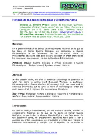 REDVET. Revista electrónica de Veterinaria 1695-7504 
2010 Volumen 11 Número 03B 
Historia de las armas biológicas y el bioterrorismo 
http://www.veterinaria.org/revistas/redvet/n030310B/031B_HV06.pdf 
1 
REDVET Rev. electrón. vet. http://www.veterinaria.org/revistas/redvet -http://revista.veterinaria.org 
Vol. 11, Nº 03B, Marzo/2010– http://www.veterinaria.org/revistas/redvet/n030310B.html 
Historia de las armas biológicas y el bioterrorismo 
Enrique A. Silveira Prado: Centro de Bioactivos Químicos. 
Universidad Central “Marta Abreu” de Las Villas. Carretera a 
Camajuaní km 5 ½. Santa Clara. Cuba. Teléfono: 53-42- 
281473. Fax: 53-42-281430. E-mail: esilveira@uclv.edu.cu | 
Alfredo Pérez Amores: Instituto Superior de Ciencias Médicas 
“Dr. Serafín Ruiz de Zárate Ruiz”. Villa Clara. Cuba. 
Resumen 
En el presente trabajo se brinda un conocimiento histórico de lo que se 
ha dado en llamar Guerra Biológica, en particular, la Guerra 
Microbiológica o de Gérmenes. De tan escabroso tema, no 
Pretendemos abarcarlo todo pero sí dar a conocer en orden cronológico 
los principales eventos que registra la literatura Internacional. 
Palabras claves: Guerra Biológica | Armas biológicas | Guerra 
Microbiológica | Bioterrorismo | Agroterrorismo | Historia 
Abstract 
In the present work, we offer a historical knowledge in particular of 
what has come in calling itself Biological Warfare, in particular, 
Microbiological or Germs Warfare. Of so rough topic, we don't seek to 
embrace everything but to give to know in chronological order the 
main events that it registers the international literature. 
Key words: Biological warfare | Biological weapons | Microbiological 
warfare | Bioterrorism | Agroterrorism | History 
Introducción 
En nuestro trabajo intentaremos, de una manera sencilla, brindar un 
conocimiento histórico de lo que se ha dado en llamar Guerra 
Biológica, en particular, la Guerra Microbiológica o de Gérmenes. De 
tan escabroso tema, no pretendemos abarcarlo todo pero si dar a 
conocer en orden cronológico los principales eventos que registra la 
literatura internacional y cumplir con el objetivo de estimular el 
 
