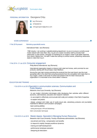 Curriculum vitae
PERSONAL INFORMATION Georgiana Chițu
Iași (Romania)
0758265018
chitugeorgianna@yahoo.com
WORK EXPERIENCE
1 Feb 2016-present Marketing specialist& events
International Hotel , Iasi (Romania)
F&B industry, I am working in sales&marketing department, my jos is to ensure currently social
media network with news feed. Also, my job is to create innovative stuff to promote hotel
restaurants, to plan events, campaign of marketing for our target in order to get better response
from clients. Beside that, I do staff in sales like looking to contract events, presenting restaurants
deals to make them buy it.
1 Feb 2014– 31 Jan 2016 Consumer engagement
Philip Morris Iinternational, Iași (Romania)
International organization based on tobacco both retail and horeca, witch promote his own
products, starting with the principal, mean Marlboro
Among the main task include promoting the products from the main brand, give the most
apropriate offer to the client that consumes products from the competition and make them to
buy it again, create a new level of confort and present it like he need it because the
organization it is reconised to be a trend setter in tobacco
EDUCATION AND TRAINING
1 Oct 2010–4 Jul 2013 Specialist in communication sciences, Communication and
Public Relation
Alexandru Iona Cuza University, Iași (Romania)
- to use modern information tehnologies while developing their activities within different
economic, administrative, education and research institution
- to use english to effectively communicate both orally and verbally in their field of expertise
- to explain and predict
- design, produce and make use of audio-visual aids, advertising products and journalistic
materials for different communication campaigns
-team-working abilities
- writing techniques in PR and Advertising -
intern comunication techniques
1 Oct 2013–5 Jul 2015 Master degree- Specialist in Managing Human Resources
Alexandru Ioan Cuza University, Faculty of Bussiness administration, Iași (Romania)
- recruitment and hiring - compensation and benefits
- to respond to rapidly changing workforce dynamics
- training and staff developement
- performance/ employee evaluation
- designing job description
 