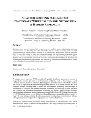 International Journal of Ad hoc, Sensor & Ubiquitous Computing ( IJASUC ), Volume 1, Number 1, March 2010
DOI : 10.5121/ijasuc.2010.1101 1
A FASTER ROUTING SCHEME FOR
STATIONARY WIRELESS SENSOR NETWORKS -
A HYBRID APPROACH
Jasmine Norman1
, J.Paulraj Joseph2
and P.Prapoorna Roja3
1
Measi Institute of Information Technology, Chennai – 14, India
ddjnorman@yahoo.com
2
Manonmaniam Sundaranar University, Tirunelveli-12, India
3
Jerusalem College of Engineering, Chennai – 100, India
ABSTRACT
A wireless sensor network consists of light-weight, low power, small size sensor nodes. Routing in wireless
sensor networks is a demanding task. This demand has led to a number of routing protocols which
efficiently utilize the limited resources available at the sensor nodes. Most of these protocols are either
based on single hop routing or multi hop routing and typically find the minimum energy path without
addressing other issues such as time delay in delivering a packet, load balancing, and redundancy of data.
Response time is very critical in environment monitoring sensor networks where typically the sensors are
stationary and transmit data to a base station or a sink node. In this paper a faster load balancing routing
protocol based on location with a hybrid approach is proposed.
KEYWORDS
Sensor network, Routing, Energy, Load Balance, Hop
1. INTRODUCTION
A wireless sensor network (WSN) consists of spatially distributed autonomous sensors to
cooperatively monitor physical or environmental conditions, such as temperature, sound,
vibration, pressure, motion or pollutants. The emergence of wireless sensor networks has enabled
new classes of applications that benefit a large number of fields. In [1] Joseph Polastre et al have
identified the need for using WSN for habitat and environmental monitoring. The challenges in
the hierarchy of: detecting the relevant quantities, monitoring and collecting the data, assessing
and evaluating the information, formulating meaningful user displays, and performing decision-
making and alarm functions are enormous as suggested by F.L.Lewis [2]. Unique characteristics
of a WSN include limited power, ability to withstand harsh environmental conditions, ability to
cope with node failures, mobility of nodes, dynamic network topology, communication failures,
heterogeneity of nodes, large scale of deployment and unattended operation.
Many to one communication paradigm is widely used in regard to sensor networks since sensor
nodes send their data to a common sink for processing. This many-to-one paradigm also results in
 