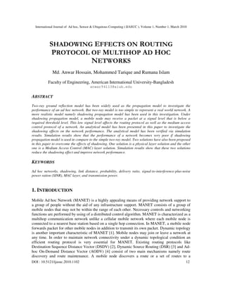International Journal of Ad hoc, Sensor & Ubiquitous Computing ( IJASUC ), Volume 1, Number 1, March 2010
DOI : 10.5121/ijasuc.2010.1102 12
SHADOWING EFFECTS ON ROUTING
PROTOCOL OF MULTIHOP AD HOC
NETWORKS
Md. Anwar Hossain, Mohammed Tarique and Rumana Islam
Faculty of Engineering, American International University-Bangladesh
anwar94113@aiub.edu
ABSTRACT
Two-ray ground reflection model has been widely used as the propagation model to investigate the
performance of an ad hoc network. But two-ray model is too simple to represent a real world network. A
more realistic model namely shadowing propagation model has been used in this investigation. Under
shadowing propagation model, a mobile node may receive a packet at a signal level that is below a
required threshold level. This low signal level affects the routing protocol as well as the medium access
control protocol of a network. An analytical model has been presented in this paper to investigate the
shadowing effects on the network performance. The analytical model has been verified via simulation
results. Simulation results show that the performance of a network becomes very poor if shadowing
propagation model is used in compare to the simple two-ray model. Two solutions have also been proposed
in this paper to overcome the effects of shadowing. One solution is a physical layer solution and the other
one is a Medium Access Control (MAC) layer solution. Simulation results show that these two solutions
reduce the shadowing effect and improve network performance.
KEYWORDS
Ad hoc networks, shadowing, link distance, probability, delivery ratio, signal-to-interference-plus-noise
power ration (SINR), MAC layer, and transmission power.
1. INTRODUCTION
Mobile Ad hoc Network (MANET) is a highly appealing means of providing network support to
a group of people without the aid of any infrastructure support. MANET consists of a group of
mobile nodes that may not be within the range of each other. Necessary controls and networking
functions are performed by using of a distributed control algorithm. MANET is characterized as a
multihop communication network unlike a cellular mobile network where each mobile node is
connected to a nearest base station based on a single hop connection. In MANET, a mobile node
forwards packet for other mobile nodes in addition to transmit its own packet. Dynamic topology
is another important characteristic of MANET [1]. Mobile nodes may join or leave a network at
any time. In order to maintain network connectivity under a dynamic topological condition an
efficient routing protocol is very essential for MANET. Existing routing protocols like
Destination Sequence Distance Vector (DSDV) [2], Dynamic Source Routing (DSR) [3] and Ad-
hoc On-Demand Distance Vector (AODV) [4] consist of two main mechanisms namely route
discovery and route maintenance. A mobile node discovers a route or a set of routes to a
 