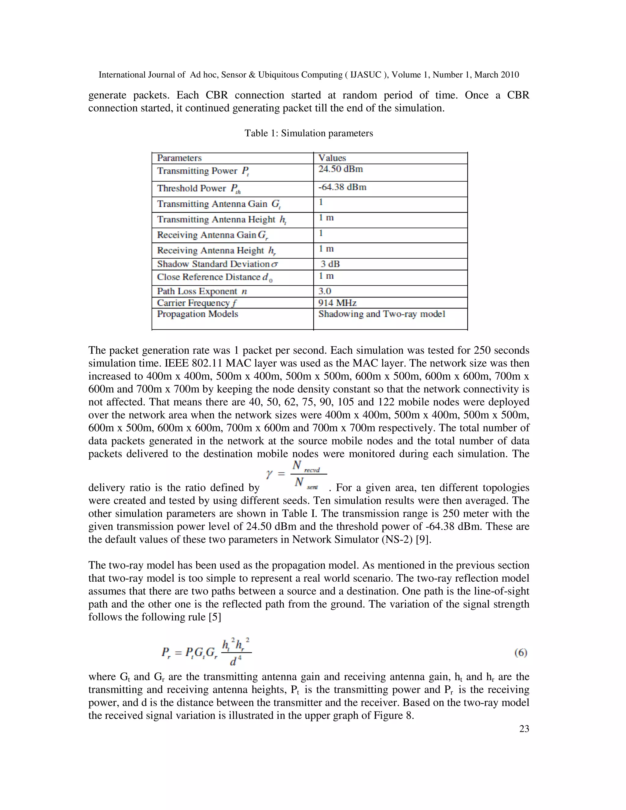 International Journal of Ad hoc, Sensor & Ubiquitous Computing ( IJASUC ), Volume 1, Number 1, March 2010
23
generate packets. Each CBR connection started at random period of time. Once a CBR
connection started, it continued generating packet till the end of the simulation.
Table 1: Simulation parameters
The packet generation rate was 1 packet per second. Each simulation was tested for 250 seconds
simulation time. IEEE 802.11 MAC layer was used as the MAC layer. The network size was then
increased to 400m x 400m, 500m x 400m, 500m x 500m, 600m x 500m, 600m x 600m, 700m x
600m and 700m x 700m by keeping the node density constant so that the network connectivity is
not affected. That means there are 40, 50, 62, 75, 90, 105 and 122 mobile nodes were deployed
over the network area when the network sizes were 400m x 400m, 500m x 400m, 500m x 500m,
600m x 500m, 600m x 600m, 700m x 600m and 700m x 700m respectively. The total number of
data packets generated in the network at the source mobile nodes and the total number of data
packets delivered to the destination mobile nodes were monitored during each simulation. The
delivery ratio is the ratio defined by . For a given area, ten different topologies
were created and tested by using different seeds. Ten simulation results were then averaged. The
other simulation parameters are shown in Table I. The transmission range is 250 meter with the
given transmission power level of 24.50 dBm and the threshold power of -64.38 dBm. These are
the default values of these two parameters in Network Simulator (NS-2) [9].
The two-ray model has been used as the propagation model. As mentioned in the previous section
that two-ray model is too simple to represent a real world scenario. The two-ray reflection model
assumes that there are two paths between a source and a destination. One path is the line-of-sight
path and the other one is the reflected path from the ground. The variation of the signal strength
follows the following rule [5]
where Gt and Gr are the transmitting antenna gain and receiving antenna gain, ht and hr are the
transmitting and receiving antenna heights, Pt is the transmitting power and Pr is the receiving
power, and d is the distance between the transmitter and the receiver. Based on the two-ray model
the received signal variation is illustrated in the upper graph of Figure 8.
 