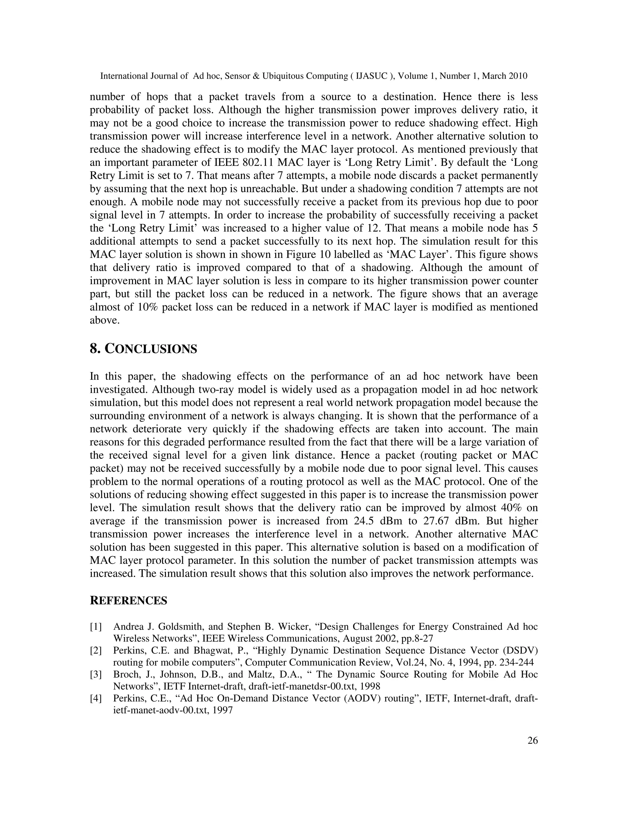 International Journal of Ad hoc, Sensor & Ubiquitous Computing ( IJASUC ), Volume 1, Number 1, March 2010
26
number of hops that a packet travels from a source to a destination. Hence there is less
probability of packet loss. Although the higher transmission power improves delivery ratio, it
may not be a good choice to increase the transmission power to reduce shadowing effect. High
transmission power will increase interference level in a network. Another alternative solution to
reduce the shadowing effect is to modify the MAC layer protocol. As mentioned previously that
an important parameter of IEEE 802.11 MAC layer is ‘Long Retry Limit’. By default the ‘Long
Retry Limit is set to 7. That means after 7 attempts, a mobile node discards a packet permanently
by assuming that the next hop is unreachable. But under a shadowing condition 7 attempts are not
enough. A mobile node may not successfully receive a packet from its previous hop due to poor
signal level in 7 attempts. In order to increase the probability of successfully receiving a packet
the ‘Long Retry Limit’ was increased to a higher value of 12. That means a mobile node has 5
additional attempts to send a packet successfully to its next hop. The simulation result for this
MAC layer solution is shown in shown in Figure 10 labelled as ‘MAC Layer’. This figure shows
that delivery ratio is improved compared to that of a shadowing. Although the amount of
improvement in MAC layer solution is less in compare to its higher transmission power counter
part, but still the packet loss can be reduced in a network. The figure shows that an average
almost of 10% packet loss can be reduced in a network if MAC layer is modified as mentioned
above.
8. CONCLUSIONS
In this paper, the shadowing effects on the performance of an ad hoc network have been
investigated. Although two-ray model is widely used as a propagation model in ad hoc network
simulation, but this model does not represent a real world network propagation model because the
surrounding environment of a network is always changing. It is shown that the performance of a
network deteriorate very quickly if the shadowing effects are taken into account. The main
reasons for this degraded performance resulted from the fact that there will be a large variation of
the received signal level for a given link distance. Hence a packet (routing packet or MAC
packet) may not be received successfully by a mobile node due to poor signal level. This causes
problem to the normal operations of a routing protocol as well as the MAC protocol. One of the
solutions of reducing showing effect suggested in this paper is to increase the transmission power
level. The simulation result shows that the delivery ratio can be improved by almost 40% on
average if the transmission power is increased from 24.5 dBm to 27.67 dBm. But higher
transmission power increases the interference level in a network. Another alternative MAC
solution has been suggested in this paper. This alternative solution is based on a modification of
MAC layer protocol parameter. In this solution the number of packet transmission attempts was
increased. The simulation result shows that this solution also improves the network performance.
REFERENCES
[1] Andrea J. Goldsmith, and Stephen B. Wicker, “Design Challenges for Energy Constrained Ad hoc
Wireless Networks”, IEEE Wireless Communications, August 2002, pp.8-27
[2] Perkins, C.E. and Bhagwat, P., “Highly Dynamic Destination Sequence Distance Vector (DSDV)
routing for mobile computers”, Computer Communication Review, Vol.24, No. 4, 1994, pp. 234-244
[3] Broch, J., Johnson, D.B., and Maltz, D.A., “ The Dynamic Source Routing for Mobile Ad Hoc
Networks”, IETF Internet-draft, draft-ietf-manetdsr-00.txt, 1998
[4] Perkins, C.E., “Ad Hoc On-Demand Distance Vector (AODV) routing”, IETF, Internet-draft, draft-
ietf-manet-aodv-00.txt, 1997
 