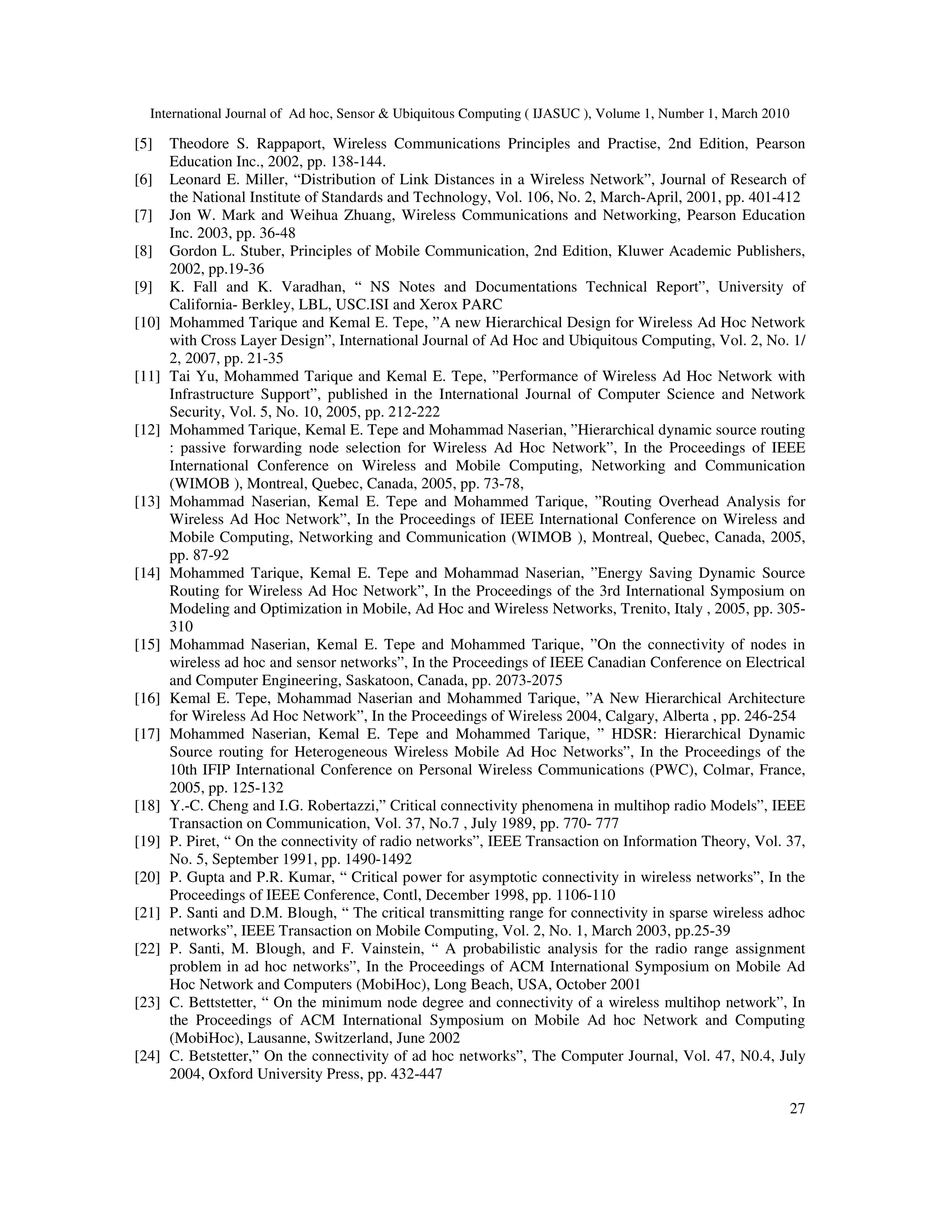 International Journal of Ad hoc, Sensor & Ubiquitous Computing ( IJASUC ), Volume 1, Number 1, March 2010
27
[5] Theodore S. Rappaport, Wireless Communications Principles and Practise, 2nd Edition, Pearson
Education Inc., 2002, pp. 138-144.
[6] Leonard E. Miller, “Distribution of Link Distances in a Wireless Network”, Journal of Research of
the National Institute of Standards and Technology, Vol. 106, No. 2, March-April, 2001, pp. 401-412
[7] Jon W. Mark and Weihua Zhuang, Wireless Communications and Networking, Pearson Education
Inc. 2003, pp. 36-48
[8] Gordon L. Stuber, Principles of Mobile Communication, 2nd Edition, Kluwer Academic Publishers,
2002, pp.19-36
[9] K. Fall and K. Varadhan, “ NS Notes and Documentations Technical Report”, University of
California- Berkley, LBL, USC.ISI and Xerox PARC
[10] Mohammed Tarique and Kemal E. Tepe, ”A new Hierarchical Design for Wireless Ad Hoc Network
with Cross Layer Design”, International Journal of Ad Hoc and Ubiquitous Computing, Vol. 2, No. 1/
2, 2007, pp. 21-35
[11] Tai Yu, Mohammed Tarique and Kemal E. Tepe, ”Performance of Wireless Ad Hoc Network with
Infrastructure Support”, published in the International Journal of Computer Science and Network
Security, Vol. 5, No. 10, 2005, pp. 212-222
[12] Mohammed Tarique, Kemal E. Tepe and Mohammad Naserian, ”Hierarchical dynamic source routing
: passive forwarding node selection for Wireless Ad Hoc Network”, In the Proceedings of IEEE
International Conference on Wireless and Mobile Computing, Networking and Communication
(WIMOB ), Montreal, Quebec, Canada, 2005, pp. 73-78,
[13] Mohammad Naserian, Kemal E. Tepe and Mohammed Tarique, ”Routing Overhead Analysis for
Wireless Ad Hoc Network”, In the Proceedings of IEEE International Conference on Wireless and
Mobile Computing, Networking and Communication (WIMOB ), Montreal, Quebec, Canada, 2005,
pp. 87-92
[14] Mohammed Tarique, Kemal E. Tepe and Mohammad Naserian, ”Energy Saving Dynamic Source
Routing for Wireless Ad Hoc Network”, In the Proceedings of the 3rd International Symposium on
Modeling and Optimization in Mobile, Ad Hoc and Wireless Networks, Trenito, Italy , 2005, pp. 305-
310
[15] Mohammad Naserian, Kemal E. Tepe and Mohammed Tarique, ”On the connectivity of nodes in
wireless ad hoc and sensor networks”, In the Proceedings of IEEE Canadian Conference on Electrical
and Computer Engineering, Saskatoon, Canada, pp. 2073-2075
[16] Kemal E. Tepe, Mohammad Naserian and Mohammed Tarique, ”A New Hierarchical Architecture
for Wireless Ad Hoc Network”, In the Proceedings of Wireless 2004, Calgary, Alberta , pp. 246-254
[17] Mohammed Naserian, Kemal E. Tepe and Mohammed Tarique, ” HDSR: Hierarchical Dynamic
Source routing for Heterogeneous Wireless Mobile Ad Hoc Networks”, In the Proceedings of the
10th IFIP International Conference on Personal Wireless Communications (PWC), Colmar, France,
2005, pp. 125-132
[18] Y.-C. Cheng and I.G. Robertazzi,” Critical connectivity phenomena in multihop radio Models”, IEEE
Transaction on Communication, Vol. 37, No.7 , July 1989, pp. 770- 777
[19] P. Piret, “ On the connectivity of radio networks”, IEEE Transaction on Information Theory, Vol. 37,
No. 5, September 1991, pp. 1490-1492
[20] P. Gupta and P.R. Kumar, “ Critical power for asymptotic connectivity in wireless networks”, In the
Proceedings of IEEE Conference, Contl, December 1998, pp. 1106-110
[21] P. Santi and D.M. Blough, “ The critical transmitting range for connectivity in sparse wireless adhoc
networks”, IEEE Transaction on Mobile Computing, Vol. 2, No. 1, March 2003, pp.25-39
[22] P. Santi, M. Blough, and F. Vainstein, “ A probabilistic analysis for the radio range assignment
problem in ad hoc networks”, In the Proceedings of ACM International Symposium on Mobile Ad
Hoc Network and Computers (MobiHoc), Long Beach, USA, October 2001
[23] C. Bettstetter, “ On the minimum node degree and connectivity of a wireless multihop network”, In
the Proceedings of ACM International Symposium on Mobile Ad hoc Network and Computing
(MobiHoc), Lausanne, Switzerland, June 2002
[24] C. Betstetter,” On the connectivity of ad hoc networks”, The Computer Journal, Vol. 47, N0.4, July
2004, Oxford University Press, pp. 432-447
 