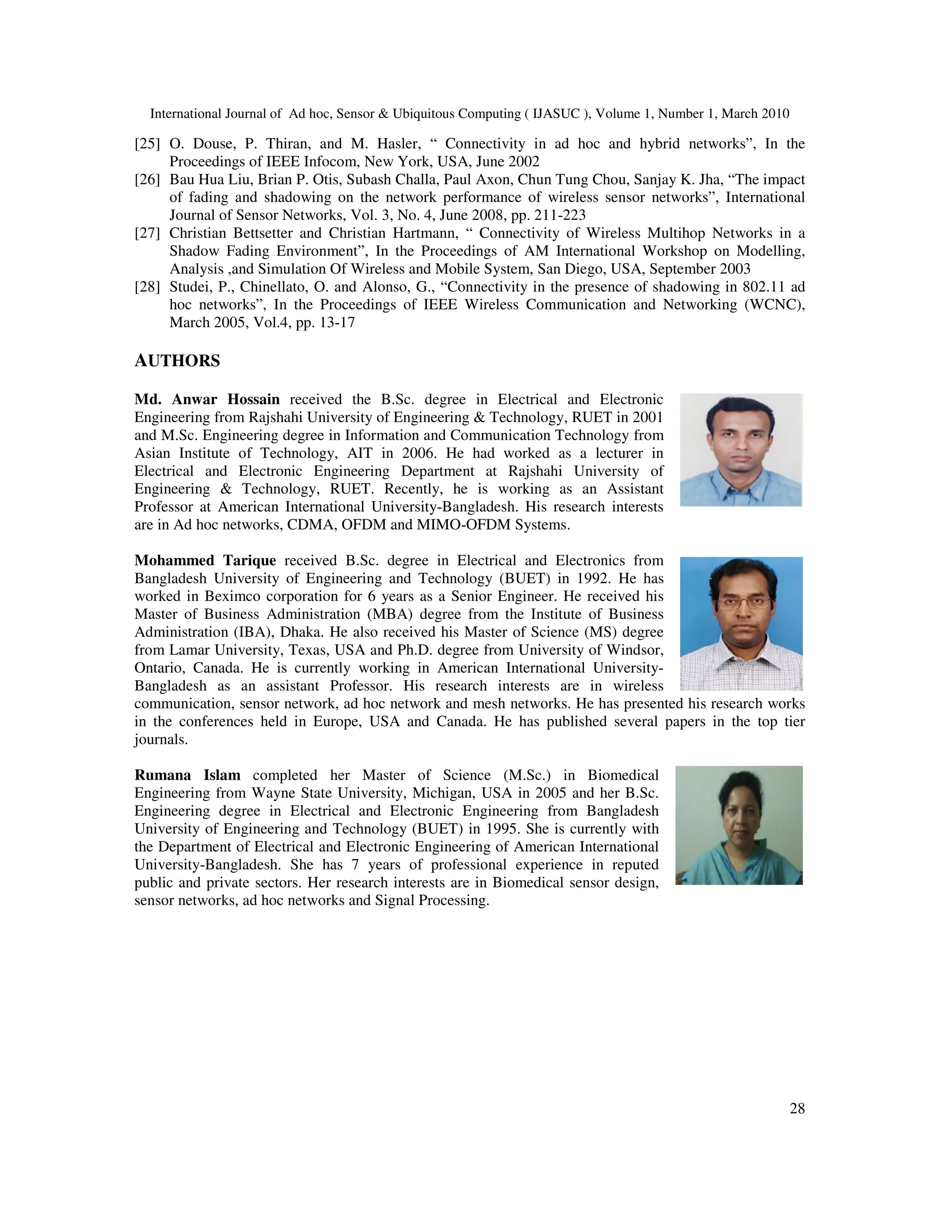International Journal of Ad hoc, Sensor & Ubiquitous Computing ( IJASUC ), Volume 1, Number 1, March 2010
28
[25] O. Douse, P. Thiran, and M. Hasler, “ Connectivity in ad hoc and hybrid networks”, In the
Proceedings of IEEE Infocom, New York, USA, June 2002
[26] Bau Hua Liu, Brian P. Otis, Subash Challa, Paul Axon, Chun Tung Chou, Sanjay K. Jha, “The impact
of fading and shadowing on the network performance of wireless sensor networks”, International
Journal of Sensor Networks, Vol. 3, No. 4, June 2008, pp. 211-223
[27] Christian Bettsetter and Christian Hartmann, “ Connectivity of Wireless Multihop Networks in a
Shadow Fading Environment”, In the Proceedings of AM International Workshop on Modelling,
Analysis ,and Simulation Of Wireless and Mobile System, San Diego, USA, September 2003
[28] Studei, P., Chinellato, O. and Alonso, G., “Connectivity in the presence of shadowing in 802.11 ad
hoc networks”, In the Proceedings of IEEE Wireless Communication and Networking (WCNC),
March 2005, Vol.4, pp. 13-17
AUTHORS
Md. Anwar Hossain received the B.Sc. degree in Electrical and Electronic
Engineering from Rajshahi University of Engineering & Technology, RUET in 2001
and M.Sc. Engineering degree in Information and Communication Technology from
Asian Institute of Technology, AIT in 2006. He had worked as a lecturer in
Electrical and Electronic Engineering Department at Rajshahi University of
Engineering & Technology, RUET. Recently, he is working as an Assistant
Professor at American International University-Bangladesh. His research interests
are in Ad hoc networks, CDMA, OFDM and MIMO-OFDM Systems.
Mohammed Tarique received B.Sc. degree in Electrical and Electronics from
Bangladesh University of Engineering and Technology (BUET) in 1992. He has
worked in Beximco corporation for 6 years as a Senior Engineer. He received his
Master of Business Administration (MBA) degree from the Institute of Business
Administration (IBA), Dhaka. He also received his Master of Science (MS) degree
from Lamar University, Texas, USA and Ph.D. degree from University of Windsor,
Ontario, Canada. He is currently working in American International University-
Bangladesh as an assistant Professor. His research interests are in wireless
communication, sensor network, ad hoc network and mesh networks. He has presented his research works
in the conferences held in Europe, USA and Canada. He has published several papers in the top tier
journals.
Rumana Islam completed her Master of Science (M.Sc.) in Biomedical
Engineering from Wayne State University, Michigan, USA in 2005 and her B.Sc.
Engineering degree in Electrical and Electronic Engineering from Bangladesh
University of Engineering and Technology (BUET) in 1995. She is currently with
the Department of Electrical and Electronic Engineering of American International
University-Bangladesh. She has 7 years of professional experience in reputed
public and private sectors. Her research interests are in Biomedical sensor design,
sensor networks, ad hoc networks and Signal Processing.
 