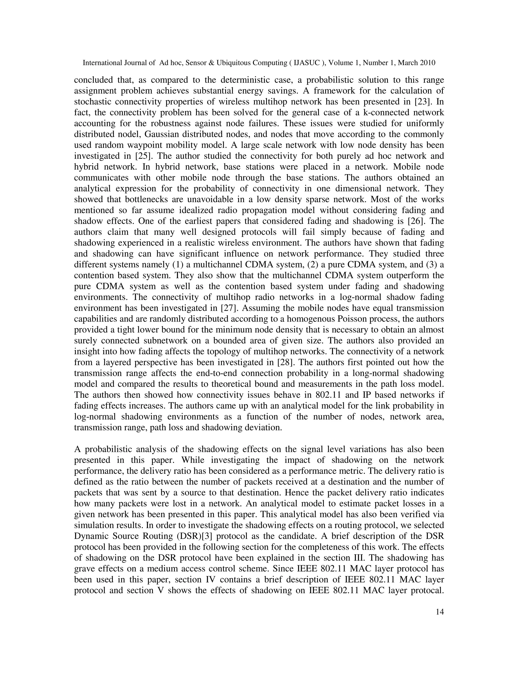 International Journal of Ad hoc, Sensor & Ubiquitous Computing ( IJASUC ), Volume 1, Number 1, March 2010
14
concluded that, as compared to the deterministic case, a probabilistic solution to this range
assignment problem achieves substantial energy savings. A framework for the calculation of
stochastic connectivity properties of wireless multihop network has been presented in [23]. In
fact, the connectivity problem has been solved for the general case of a k-connected network
accounting for the robustness against node failures. These issues were studied for uniformly
distributed nodel, Gaussian distributed nodes, and nodes that move according to the commonly
used random waypoint mobility model. A large scale network with low node density has been
investigated in [25]. The author studied the connectivity for both purely ad hoc network and
hybrid network. In hybrid network, base stations were placed in a network. Mobile node
communicates with other mobile node through the base stations. The authors obtained an
analytical expression for the probability of connectivity in one dimensional network. They
showed that bottlenecks are unavoidable in a low density sparse network. Most of the works
mentioned so far assume idealized radio propagation model without considering fading and
shadow effects. One of the earliest papers that considered fading and shadowing is [26]. The
authors claim that many well designed protocols will fail simply because of fading and
shadowing experienced in a realistic wireless environment. The authors have shown that fading
and shadowing can have significant influence on network performance. They studied three
different systems namely (1) a multichannel CDMA system, (2) a pure CDMA system, and (3) a
contention based system. They also show that the multichannel CDMA system outperform the
pure CDMA system as well as the contention based system under fading and shadowing
environments. The connectivity of multihop radio networks in a log-normal shadow fading
environment has been investigated in [27]. Assuming the mobile nodes have equal transmission
capabilities and are randomly distributed according to a homogenous Poisson process, the authors
provided a tight lower bound for the minimum node density that is necessary to obtain an almost
surely connected subnetwork on a bounded area of given size. The authors also provided an
insight into how fading affects the topology of multihop networks. The connectivity of a network
from a layered perspective has been investigated in [28]. The authors first pointed out how the
transmission range affects the end-to-end connection probability in a long-normal shadowing
model and compared the results to theoretical bound and measurements in the path loss model.
The authors then showed how connectivity issues behave in 802.11 and IP based networks if
fading effects increases. The authors came up with an analytical model for the link probability in
log-normal shadowing environments as a function of the number of nodes, network area,
transmission range, path loss and shadowing deviation.
A probabilistic analysis of the shadowing effects on the signal level variations has also been
presented in this paper. While investigating the impact of shadowing on the network
performance, the delivery ratio has been considered as a performance metric. The delivery ratio is
defined as the ratio between the number of packets received at a destination and the number of
packets that was sent by a source to that destination. Hence the packet delivery ratio indicates
how many packets were lost in a network. An analytical model to estimate packet losses in a
given network has been presented in this paper. This analytical model has also been verified via
simulation results. In order to investigate the shadowing effects on a routing protocol, we selected
Dynamic Source Routing (DSR)[3] protocol as the candidate. A brief description of the DSR
protocol has been provided in the following section for the completeness of this work. The effects
of shadowing on the DSR protocol have been explained in the section III. The shadowing has
grave effects on a medium access control scheme. Since IEEE 802.11 MAC layer protocol has
been used in this paper, section IV contains a brief description of IEEE 802.11 MAC layer
protocol and section V shows the effects of shadowing on IEEE 802.11 MAC layer protocal.
 