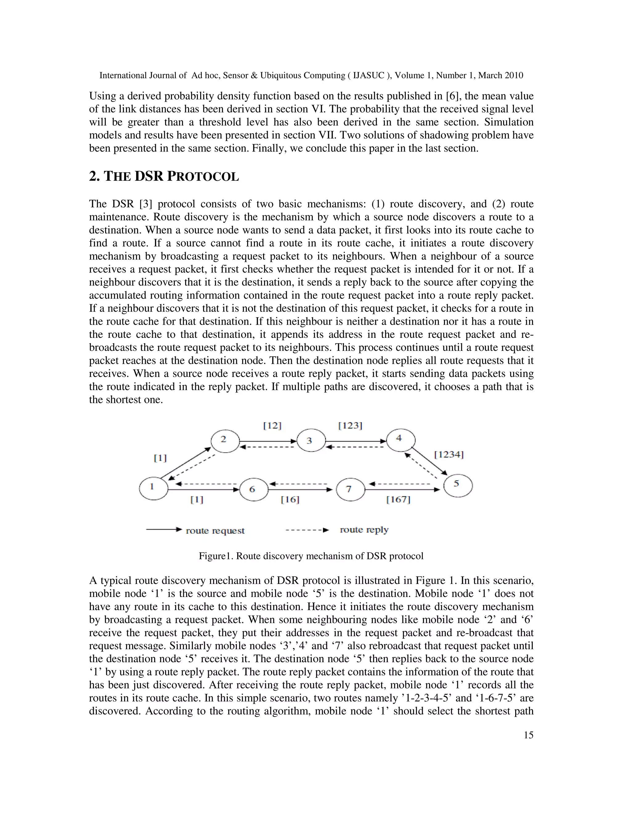 International Journal of Ad hoc, Sensor & Ubiquitous Computing ( IJASUC ), Volume 1, Number 1, March 2010
15
Using a derived probability density function based on the results published in [6], the mean value
of the link distances has been derived in section VI. The probability that the received signal level
will be greater than a threshold level has also been derived in the same section. Simulation
models and results have been presented in section VII. Two solutions of shadowing problem have
been presented in the same section. Finally, we conclude this paper in the last section.
2. THE DSR PROTOCOL
The DSR [3] protocol consists of two basic mechanisms: (1) route discovery, and (2) route
maintenance. Route discovery is the mechanism by which a source node discovers a route to a
destination. When a source node wants to send a data packet, it first looks into its route cache to
find a route. If a source cannot find a route in its route cache, it initiates a route discovery
mechanism by broadcasting a request packet to its neighbours. When a neighbour of a source
receives a request packet, it first checks whether the request packet is intended for it or not. If a
neighbour discovers that it is the destination, it sends a reply back to the source after copying the
accumulated routing information contained in the route request packet into a route reply packet.
If a neighbour discovers that it is not the destination of this request packet, it checks for a route in
the route cache for that destination. If this neighbour is neither a destination nor it has a route in
the route cache to that destination, it appends its address in the route request packet and re-
broadcasts the route request packet to its neighbours. This process continues until a route request
packet reaches at the destination node. Then the destination node replies all route requests that it
receives. When a source node receives a route reply packet, it starts sending data packets using
the route indicated in the reply packet. If multiple paths are discovered, it chooses a path that is
the shortest one.
Figure1. Route discovery mechanism of DSR protocol
A typical route discovery mechanism of DSR protocol is illustrated in Figure 1. In this scenario,
mobile node ‘1’ is the source and mobile node ‘5’ is the destination. Mobile node ‘1’ does not
have any route in its cache to this destination. Hence it initiates the route discovery mechanism
by broadcasting a request packet. When some neighbouring nodes like mobile node ‘2’ and ‘6’
receive the request packet, they put their addresses in the request packet and re-broadcast that
request message. Similarly mobile nodes ‘3’,’4’ and ‘7’ also rebroadcast that request packet until
the destination node ‘5’ receives it. The destination node ‘5’ then replies back to the source node
‘1’ by using a route reply packet. The route reply packet contains the information of the route that
has been just discovered. After receiving the route reply packet, mobile node ‘1’ records all the
routes in its route cache. In this simple scenario, two routes namely ’1-2-3-4-5’ and ‘1-6-7-5’ are
discovered. According to the routing algorithm, mobile node ‘1’ should select the shortest path
 