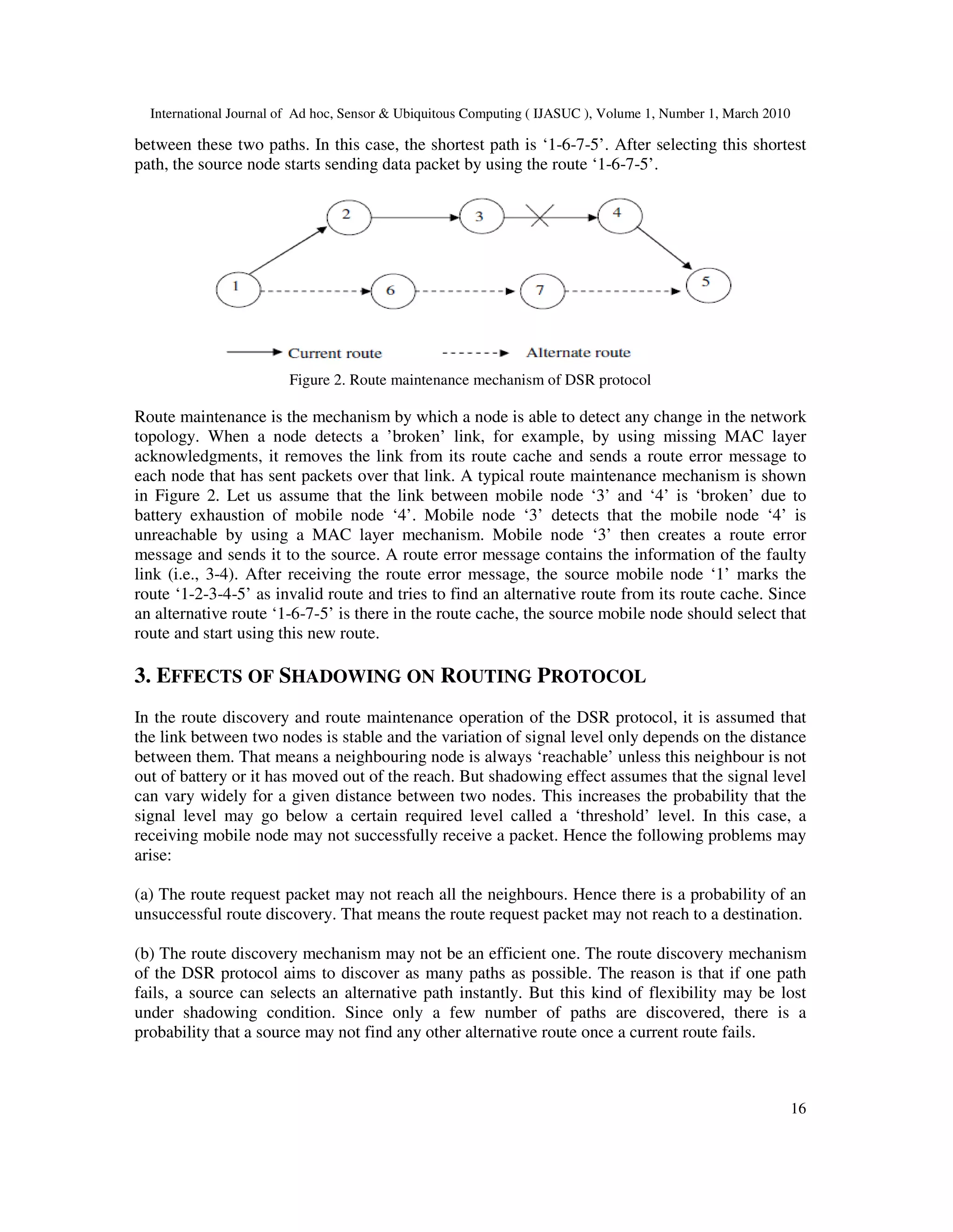 International Journal of Ad hoc, Sensor & Ubiquitous Computing ( IJASUC ), Volume 1, Number 1, March 2010
16
between these two paths. In this case, the shortest path is ‘1-6-7-5’. After selecting this shortest
path, the source node starts sending data packet by using the route ‘1-6-7-5’.
Figure 2. Route maintenance mechanism of DSR protocol
Route maintenance is the mechanism by which a node is able to detect any change in the network
topology. When a node detects a ’broken’ link, for example, by using missing MAC layer
acknowledgments, it removes the link from its route cache and sends a route error message to
each node that has sent packets over that link. A typical route maintenance mechanism is shown
in Figure 2. Let us assume that the link between mobile node ‘3’ and ‘4’ is ‘broken’ due to
battery exhaustion of mobile node ‘4’. Mobile node ‘3’ detects that the mobile node ‘4’ is
unreachable by using a MAC layer mechanism. Mobile node ‘3’ then creates a route error
message and sends it to the source. A route error message contains the information of the faulty
link (i.e., 3-4). After receiving the route error message, the source mobile node ‘1’ marks the
route ‘1-2-3-4-5’ as invalid route and tries to find an alternative route from its route cache. Since
an alternative route ‘1-6-7-5’ is there in the route cache, the source mobile node should select that
route and start using this new route.
3. EFFECTS OF SHADOWING ON ROUTING PROTOCOL
In the route discovery and route maintenance operation of the DSR protocol, it is assumed that
the link between two nodes is stable and the variation of signal level only depends on the distance
between them. That means a neighbouring node is always ‘reachable’ unless this neighbour is not
out of battery or it has moved out of the reach. But shadowing effect assumes that the signal level
can vary widely for a given distance between two nodes. This increases the probability that the
signal level may go below a certain required level called a ‘threshold’ level. In this case, a
receiving mobile node may not successfully receive a packet. Hence the following problems may
arise:
(a) The route request packet may not reach all the neighbours. Hence there is a probability of an
unsuccessful route discovery. That means the route request packet may not reach to a destination.
(b) The route discovery mechanism may not be an efficient one. The route discovery mechanism
of the DSR protocol aims to discover as many paths as possible. The reason is that if one path
fails, a source can selects an alternative path instantly. But this kind of flexibility may be lost
under shadowing condition. Since only a few number of paths are discovered, there is a
probability that a source may not find any other alternative route once a current route fails.
 