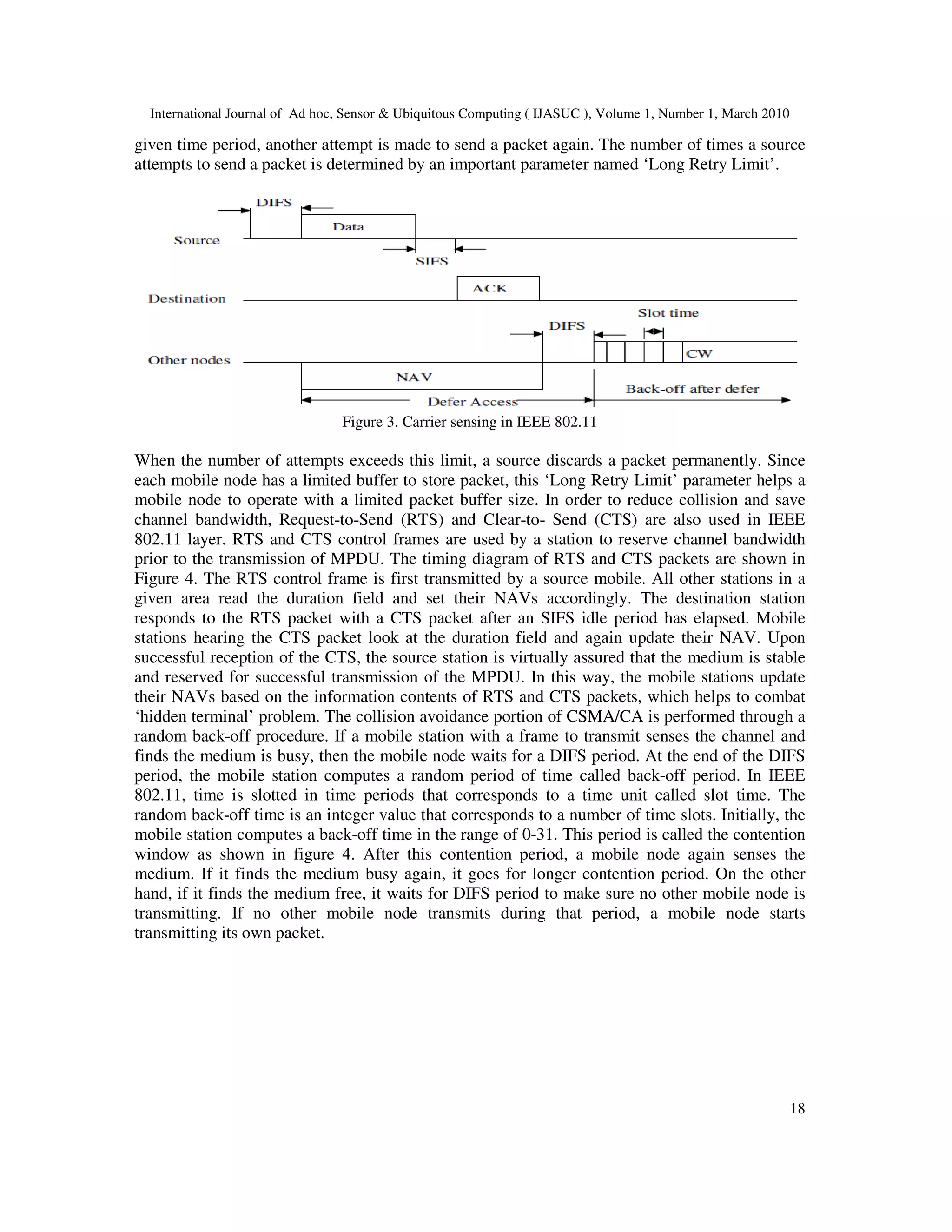 International Journal of Ad hoc, Sensor & Ubiquitous Computing ( IJASUC ), Volume 1, Number 1, March 2010
18
given time period, another attempt is made to send a packet again. The number of times a source
attempts to send a packet is determined by an important parameter named ‘Long Retry Limit’.
Figure 3. Carrier sensing in IEEE 802.11
When the number of attempts exceeds this limit, a source discards a packet permanently. Since
each mobile node has a limited buffer to store packet, this ‘Long Retry Limit’ parameter helps a
mobile node to operate with a limited packet buffer size. In order to reduce collision and save
channel bandwidth, Request-to-Send (RTS) and Clear-to- Send (CTS) are also used in IEEE
802.11 layer. RTS and CTS control frames are used by a station to reserve channel bandwidth
prior to the transmission of MPDU. The timing diagram of RTS and CTS packets are shown in
Figure 4. The RTS control frame is first transmitted by a source mobile. All other stations in a
given area read the duration field and set their NAVs accordingly. The destination station
responds to the RTS packet with a CTS packet after an SIFS idle period has elapsed. Mobile
stations hearing the CTS packet look at the duration field and again update their NAV. Upon
successful reception of the CTS, the source station is virtually assured that the medium is stable
and reserved for successful transmission of the MPDU. In this way, the mobile stations update
their NAVs based on the information contents of RTS and CTS packets, which helps to combat
‘hidden terminal’ problem. The collision avoidance portion of CSMA/CA is performed through a
random back-off procedure. If a mobile station with a frame to transmit senses the channel and
finds the medium is busy, then the mobile node waits for a DIFS period. At the end of the DIFS
period, the mobile station computes a random period of time called back-off period. In IEEE
802.11, time is slotted in time periods that corresponds to a time unit called slot time. The
random back-off time is an integer value that corresponds to a number of time slots. Initially, the
mobile station computes a back-off time in the range of 0-31. This period is called the contention
window as shown in figure 4. After this contention period, a mobile node again senses the
medium. If it finds the medium busy again, it goes for longer contention period. On the other
hand, if it finds the medium free, it waits for DIFS period to make sure no other mobile node is
transmitting. If no other mobile node transmits during that period, a mobile node starts
transmitting its own packet.
 