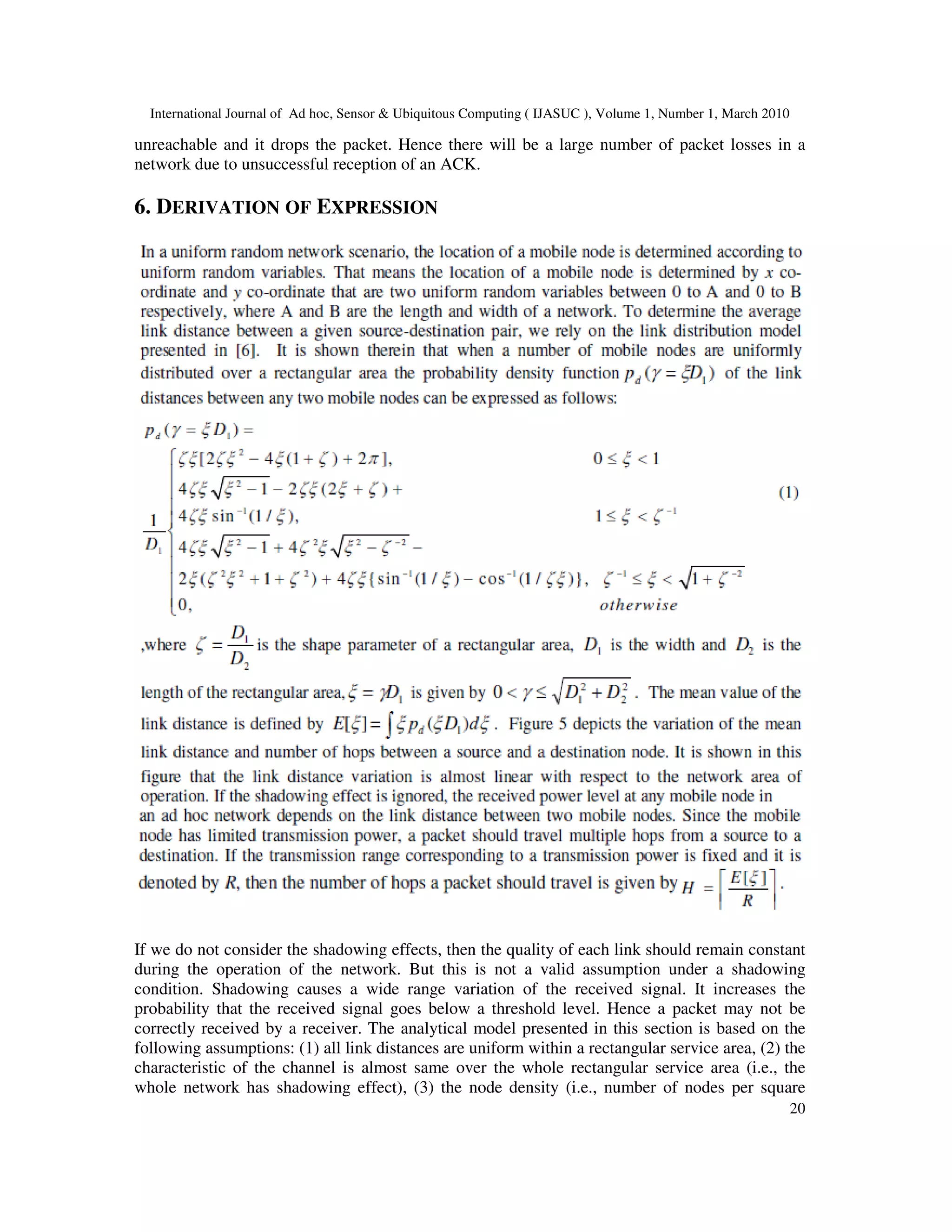 International Journal of Ad hoc, Sensor & Ubiquitous Computing ( IJASUC ), Volume 1, Number 1, March 2010
20
unreachable and it drops the packet. Hence there will be a large number of packet losses in a
network due to unsuccessful reception of an ACK.
6. DERIVATION OF EXPRESSION
If we do not consider the shadowing effects, then the quality of each link should remain constant
during the operation of the network. But this is not a valid assumption under a shadowing
condition. Shadowing causes a wide range variation of the received signal. It increases the
probability that the received signal goes below a threshold level. Hence a packet may not be
correctly received by a receiver. The analytical model presented in this section is based on the
following assumptions: (1) all link distances are uniform within a rectangular service area, (2) the
characteristic of the channel is almost same over the whole rectangular service area (i.e., the
whole network has shadowing effect), (3) the node density (i.e., number of nodes per square
 
