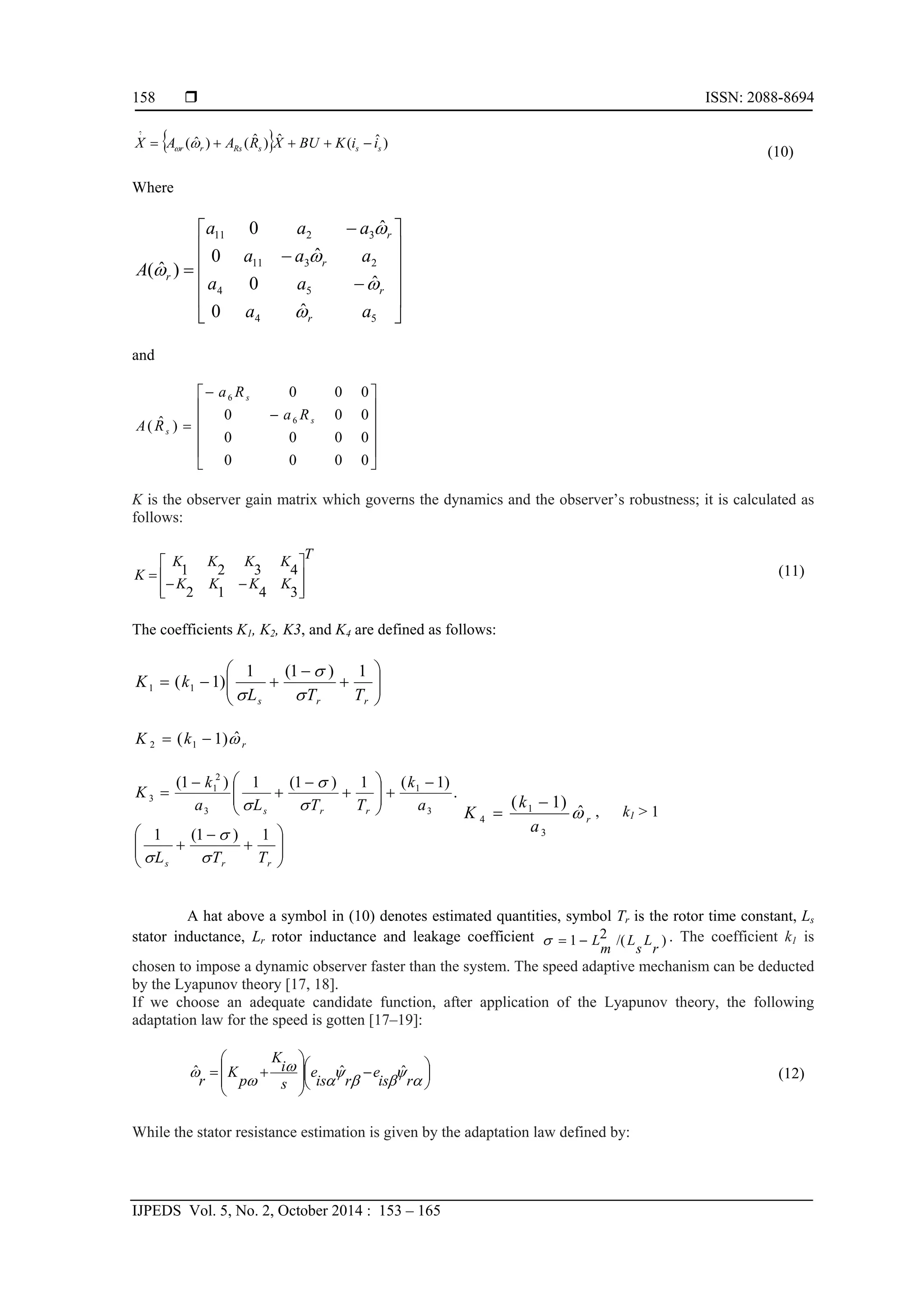  ISSN: 2088-8694
IJPEDS Vol. 5, No. 2, October 2014 : 153 – 165
158
  )ˆ(ˆ)ˆ()ˆ(
.ˆ
sssRsrr iiKBUXRAAX  
(10)
Where
















54
54
2311
3211
ˆ0
ˆ0
ˆ0
ˆ0
)ˆ(
aa
aa
aaa
aaa
A
r
r
r
r
r





and















0000
0000
000
000
)ˆ( 6
6
s
s
s
Ra
Ra
RA
K is the observer gain matrix which governs the dynamics and the observer’s robustness; it is calculated as
follows:
T
KKKK
KKKK
K










3412
4321 (11)
The coefficients K1, K2, K3, and K4 are defined as follows:









rrs TTL
kK
1)1(1
)1( 11



rkK ˆ)1( 12 





















rrs
rrs
TTL
a
k
TTLa
k
K
1)1(1
.
)1(1)1(1)1(
3
1
3
2
1
3






r
a
k
K ˆ
)1(
3
1
4

 , k1 > 1
A hat above a symbol in (10) denotes estimated quantities, symbol Tr is the rotor time constant, Ls
stator inductance, Lr rotor inductance and leakage coefficient )/(21
r
L
s
L
m
L . The coefficient k1 is
chosen to impose a dynamic observer faster than the system. The speed adaptive mechanism can be deducted
by the Lyapunov theory [17, 18].
If we choose an adequate candidate function, after application of the Lyapunov theory, the following
adaptation law for the speed is gotten [17–19]:





 

















ris
e
ris
e
s
i
K
p
K
r
ˆˆˆ (12)
While the stator resistance estimation is given by the adaptation law defined by:
 
