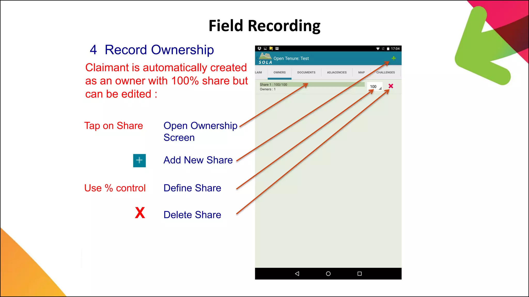 Field Recording
4 Record Ownership
Claimant is automatically created
as an owner with 100% share but
can be edited :
Add New Share
Tap on Share Open Ownership
Screen
Use % control Define Share
X Delete Share
 