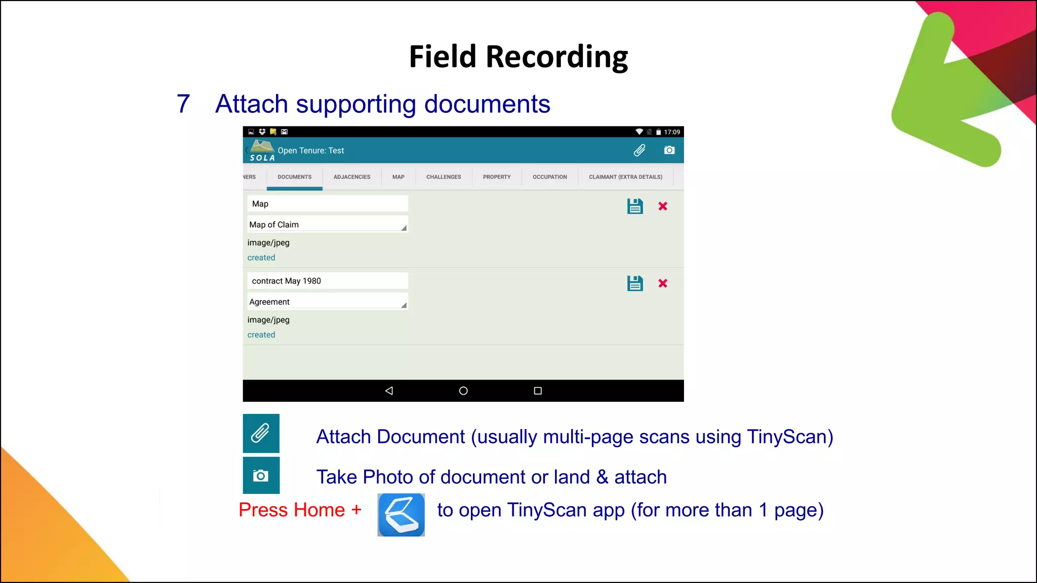 Field Recording
7 Attach supporting documents
Attach Document (usually multi-page scans using TinyScan)
Take Photo of document or land & attach
Press Home + to open TinyScan app (for more than 1 page)
 