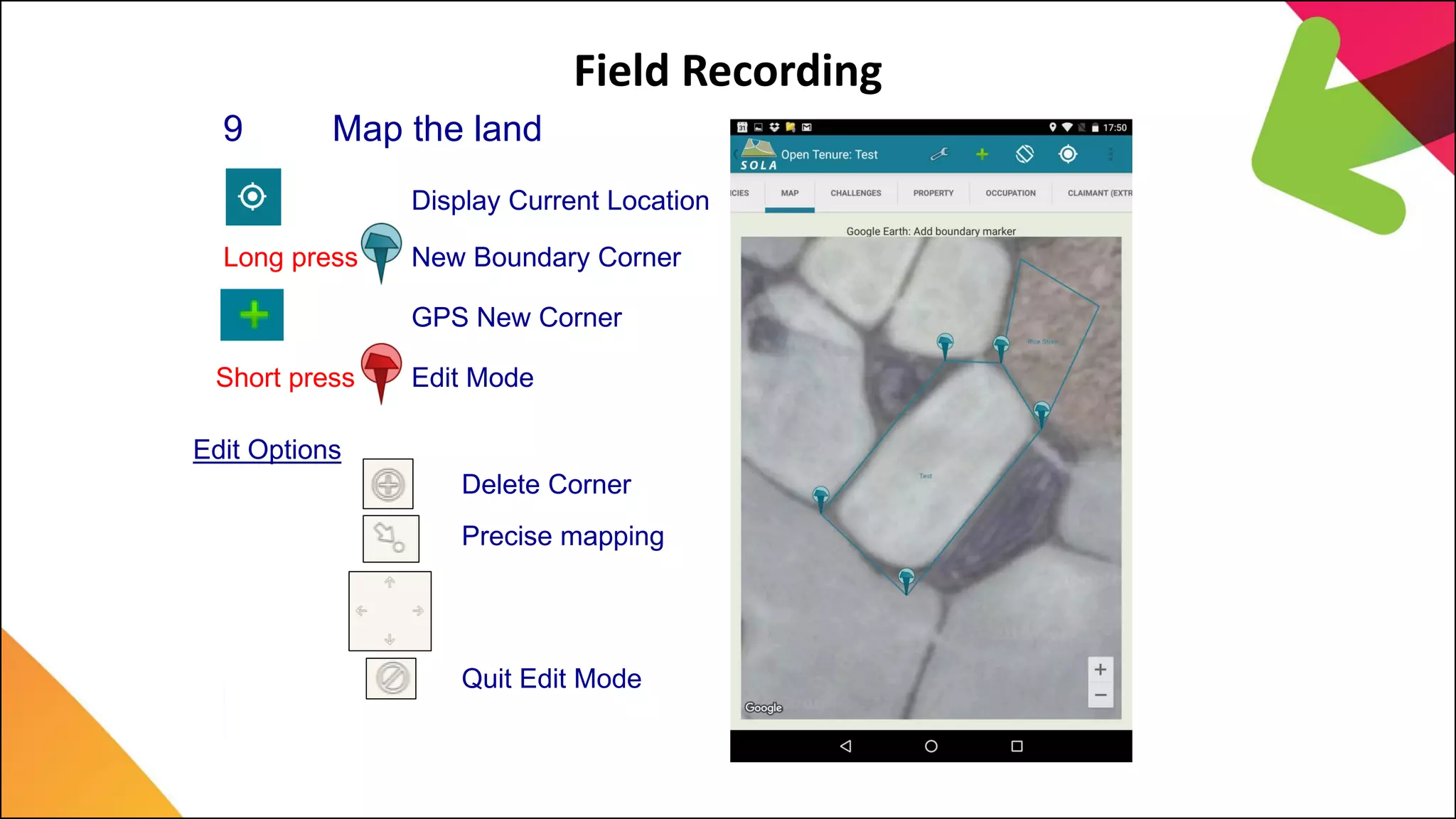 Field Recording
9 Map the land
Long press New Boundary Corner
GPS New Corner
Delete Corner
Edit Options
Precise mapping
Quit Edit Mode
Short press Edit Mode
Display Current Location
 