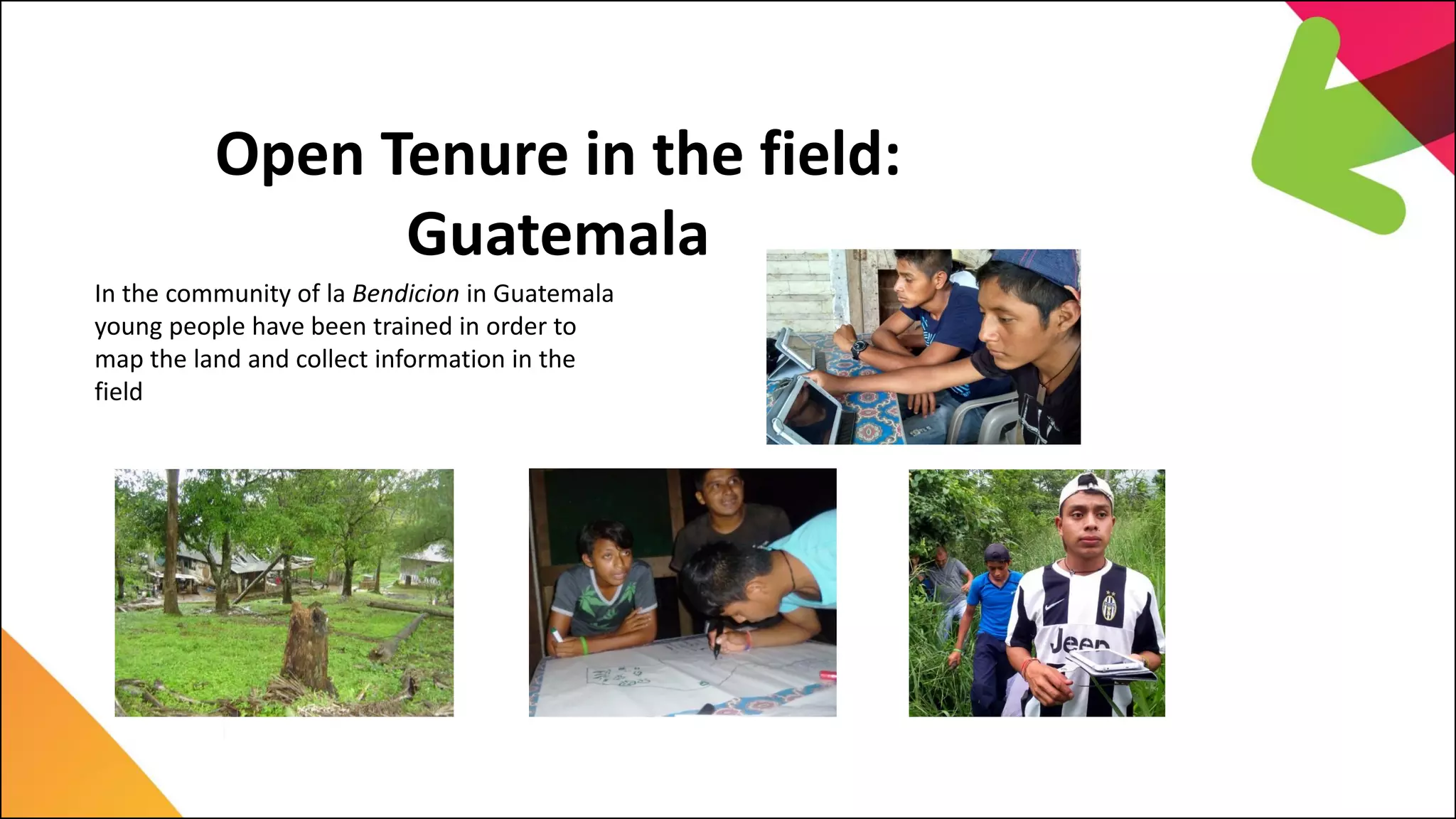 In the community of la Bendicion in Guatemala
young people have been trained in order to
map the land and collect information in the
field
Open Tenure in the field:
Guatemala
 
