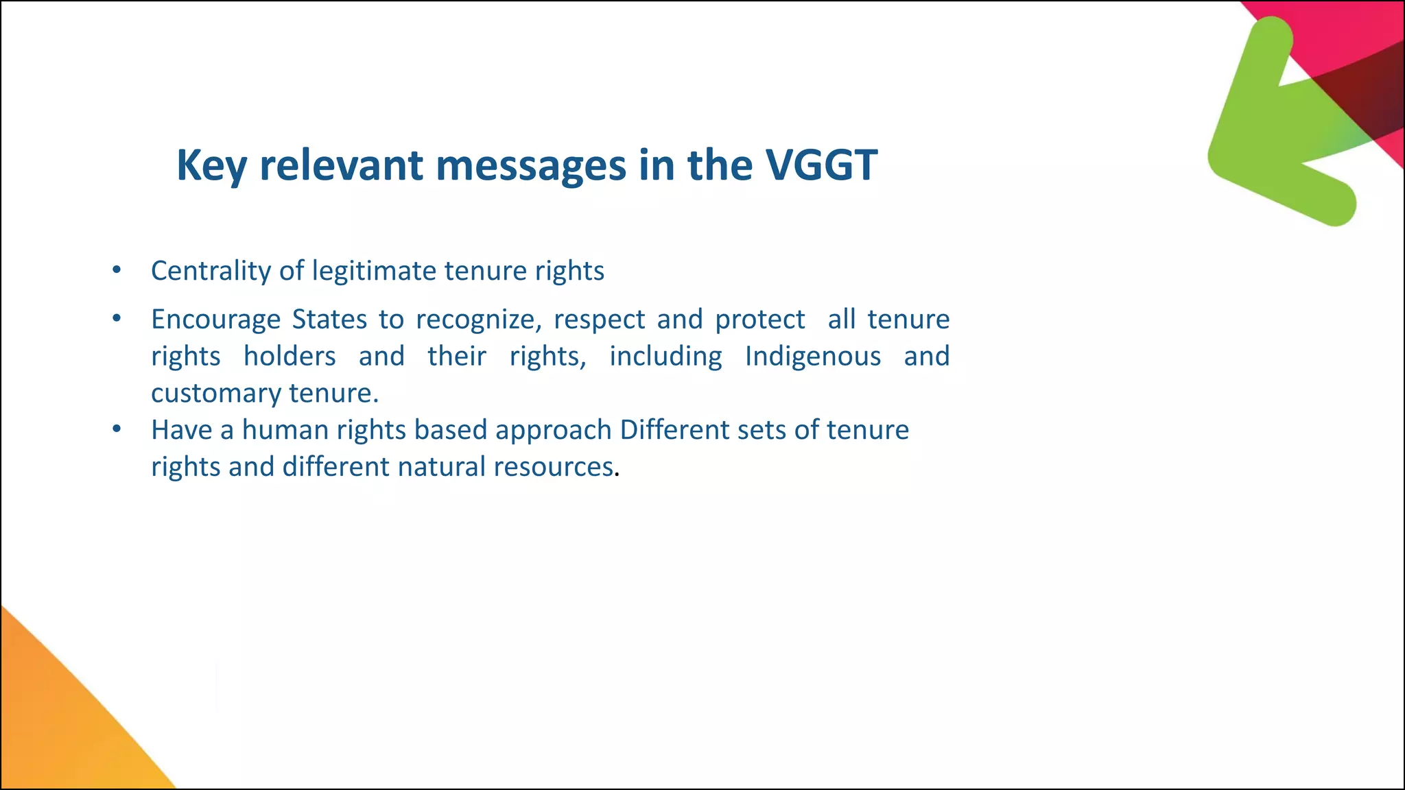 Key relevant messages in the VGGT
• Centrality of legitimate tenure rights
• Encourage States to recognize, respect and protect all tenure
rights holders and their rights, including Indigenous and
customary tenure.
• Have a human rights based approach Different sets of tenure
rights and different natural resources.
 