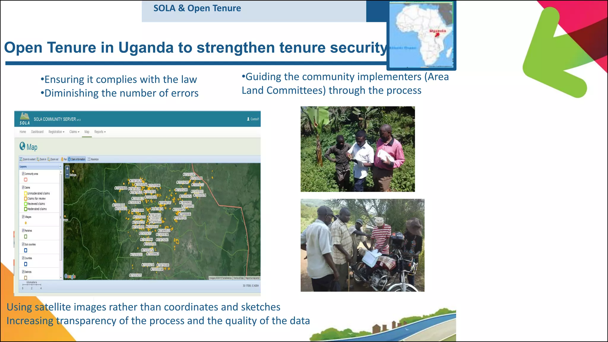 Open Tenure in Uganda to strengthen tenure security
•Guiding the community implementers (Area
Land Committees) through the process
Using satellite images rather than coordinates and sketches
Increasing transparency of the process and the quality of the data
•Ensuring it complies with the law
•Diminishing the number of errors
SOLA & Open Tenure
 