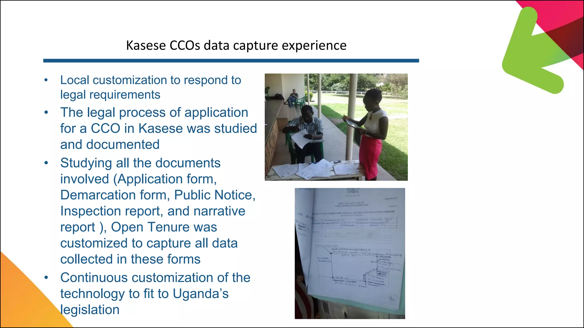 Kasese CCOs data capture experience
• Local customization to respond to
legal requirements
• The legal process of application
for a CCO in Kasese was studied
and documented
• Studying all the documents
involved (Application form,
Demarcation form, Public Notice,
Inspection report, and narrative
report ), Open Tenure was
customized to capture all data
collected in these forms
• Continuous customization of the
technology to fit to Uganda’s
legislation
 