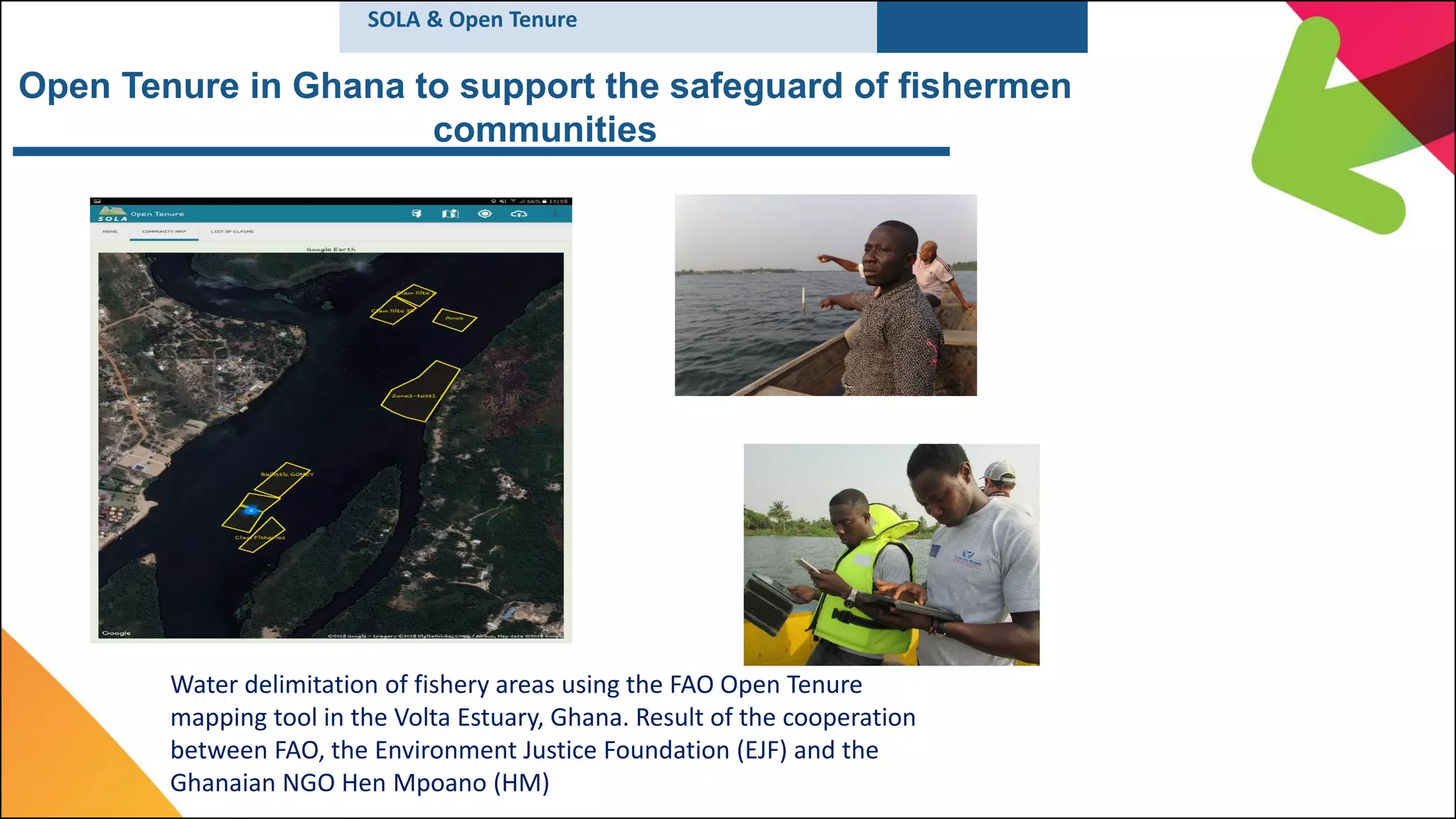 Open Tenure in Ghana to support the safeguard of fishermen
communities
Water delimitation of fishery areas using the FAO Open Tenure
mapping tool in the Volta Estuary, Ghana. Result of the cooperation
between FAO, the Environment Justice Foundation (EJF) and the
Ghanaian NGO Hen Mpoano (HM)
SOLA & Open Tenure
 