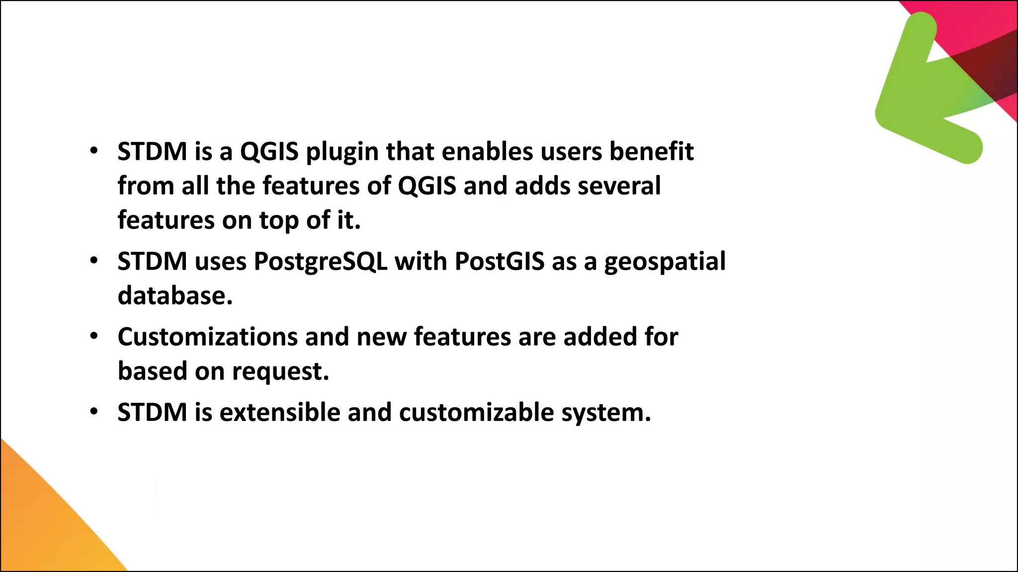 1. Introduction
• STDM is a QGIS plugin that enables users benefit
from all the features of QGIS and adds several
features on top of it.
• STDM uses PostgreSQL with PostGIS as a geospatial
database.
• Customizations and new features are added for
based on request.
• STDM is extensible and customizable system.
 