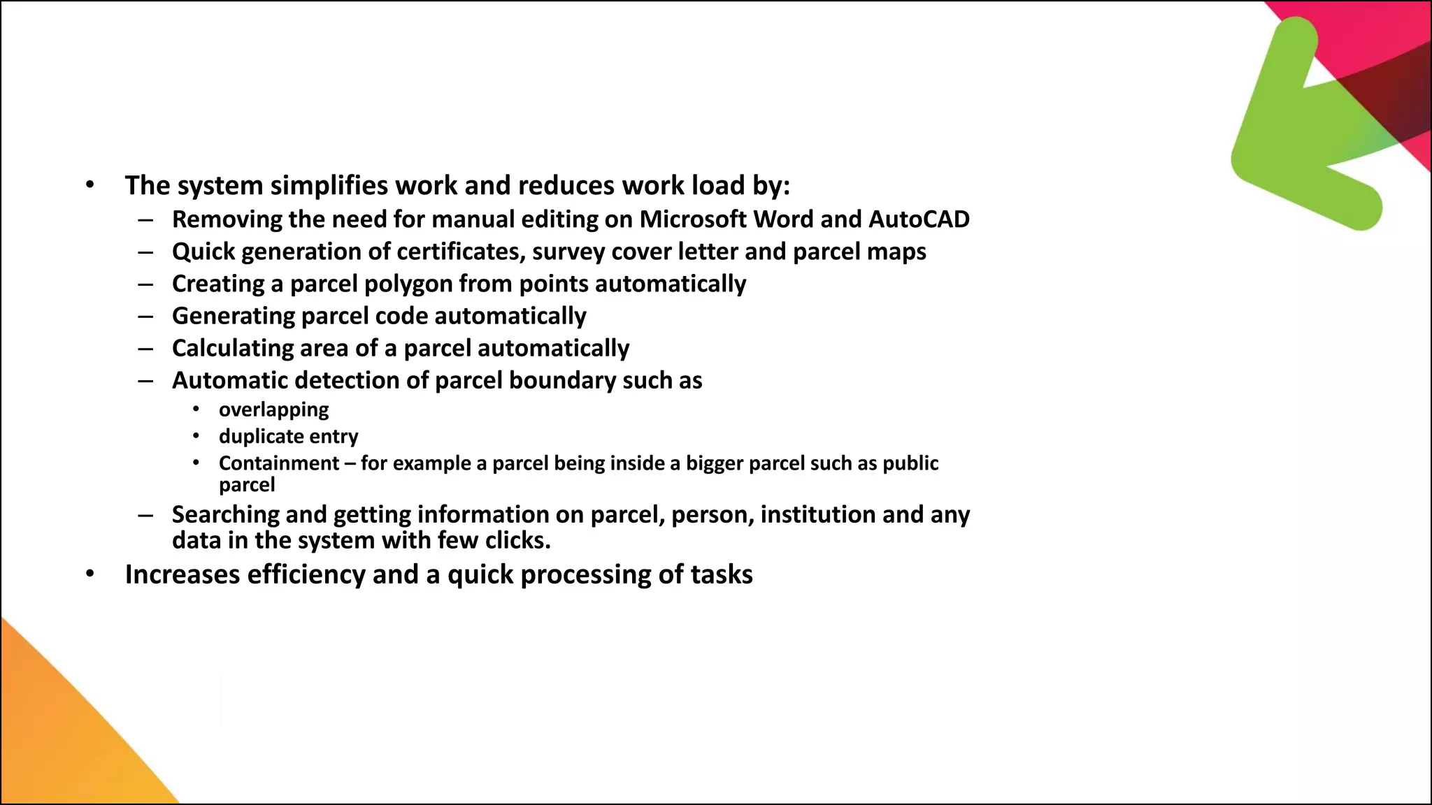 B. Benefits
• The system simplifies work and reduces work load by:
– Removing the need for manual editing on Microsoft Word and AutoCAD
– Quick generation of certificates, survey cover letter and parcel maps
– Creating a parcel polygon from points automatically
– Generating parcel code automatically
– Calculating area of a parcel automatically
– Automatic detection of parcel boundary such as
• overlapping
• duplicate entry
• Containment – for example a parcel being inside a bigger parcel such as public
parcel
– Searching and getting information on parcel, person, institution and any
data in the system with few clicks.
• Increases efficiency and a quick processing of tasks
 