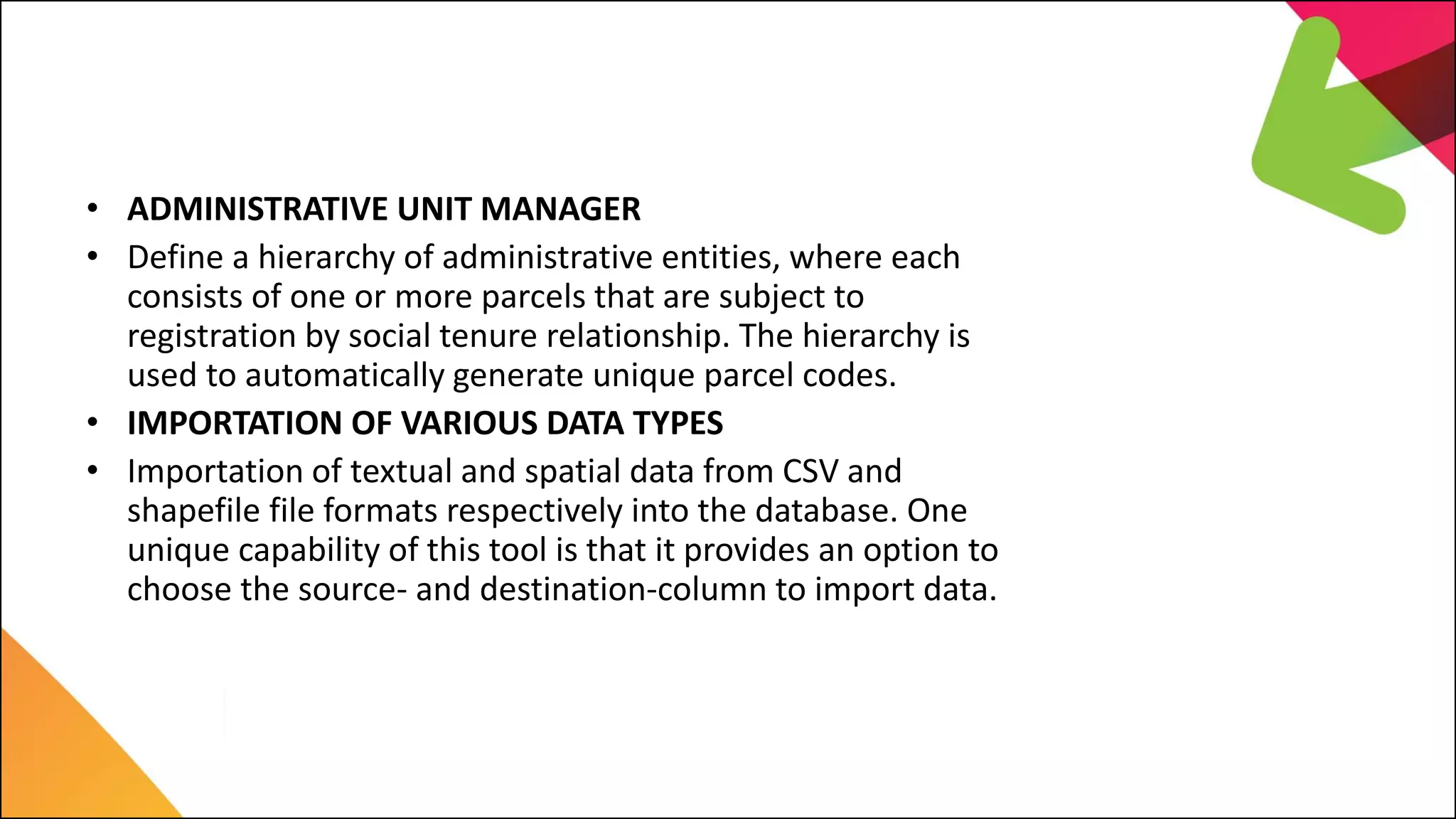 C. LIMS Major Features
• ADMINISTRATIVE UNIT MANAGER
• Define a hierarchy of administrative entities, where each
consists of one or more parcels that are subject to
registration by social tenure relationship. The hierarchy is
used to automatically generate unique parcel codes.
• IMPORTATION OF VARIOUS DATA TYPES
• Importation of textual and spatial data from CSV and
shapefile file formats respectively into the database. One
unique capability of this tool is that it provides an option to
choose the source- and destination-column to import data.
 