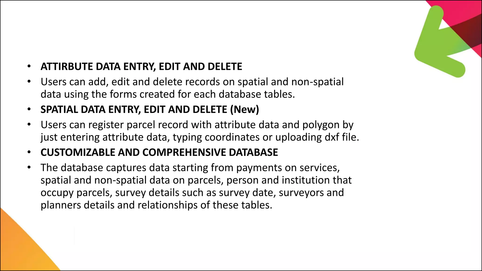 LIMS Major Features
• ATTIRBUTE DATA ENTRY, EDIT AND DELETE
• Users can add, edit and delete records on spatial and non-spatial
data using the forms created for each database tables.
• SPATIAL DATA ENTRY, EDIT AND DELETE (New)
• Users can register parcel record with attribute data and polygon by
just entering attribute data, typing coordinates or uploading dxf file.
• CUSTOMIZABLE AND COMPREHENSIVE DATABASE
• The database captures data starting from payments on services,
spatial and non-spatial data on parcels, person and institution that
occupy parcels, survey details such as survey date, surveyors and
planners details and relationships of these tables.
 