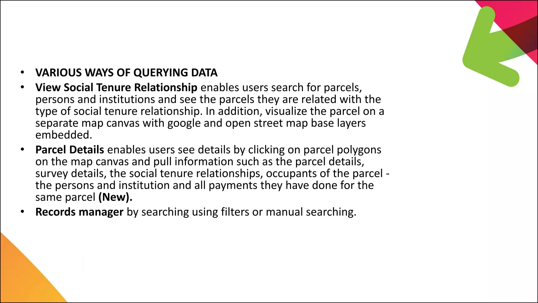 LIMS Major Features
• VARIOUS WAYS OF QUERYING DATA
• View Social Tenure Relationship enables users search for parcels,
persons and institutions and see the parcels they are related with the
type of social tenure relationship. In addition, visualize the parcel on a
separate map canvas with google and open street map base layers
embedded.
• Parcel Details enables users see details by clicking on parcel polygons
on the map canvas and pull information such as the parcel details,
survey details, the social tenure relationships, occupants of the parcel -
the persons and institution and all payments they have done for the
same parcel (New).
• Records manager by searching using filters or manual searching.
 