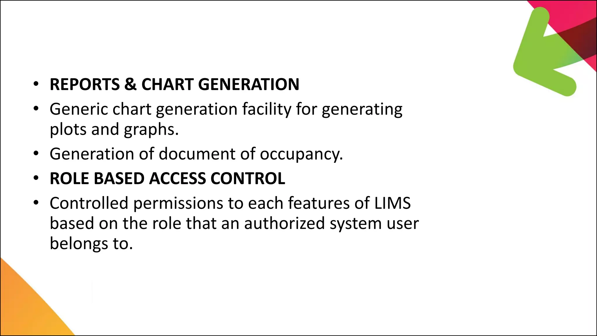 LIMS Major Features
• REPORTS & CHART GENERATION
• Generic chart generation facility for generating
plots and graphs.
• Generation of document of occupancy.
• ROLE BASED ACCESS CONTROL
• Controlled permissions to each features of LIMS
based on the role that an authorized system user
belongs to.
 