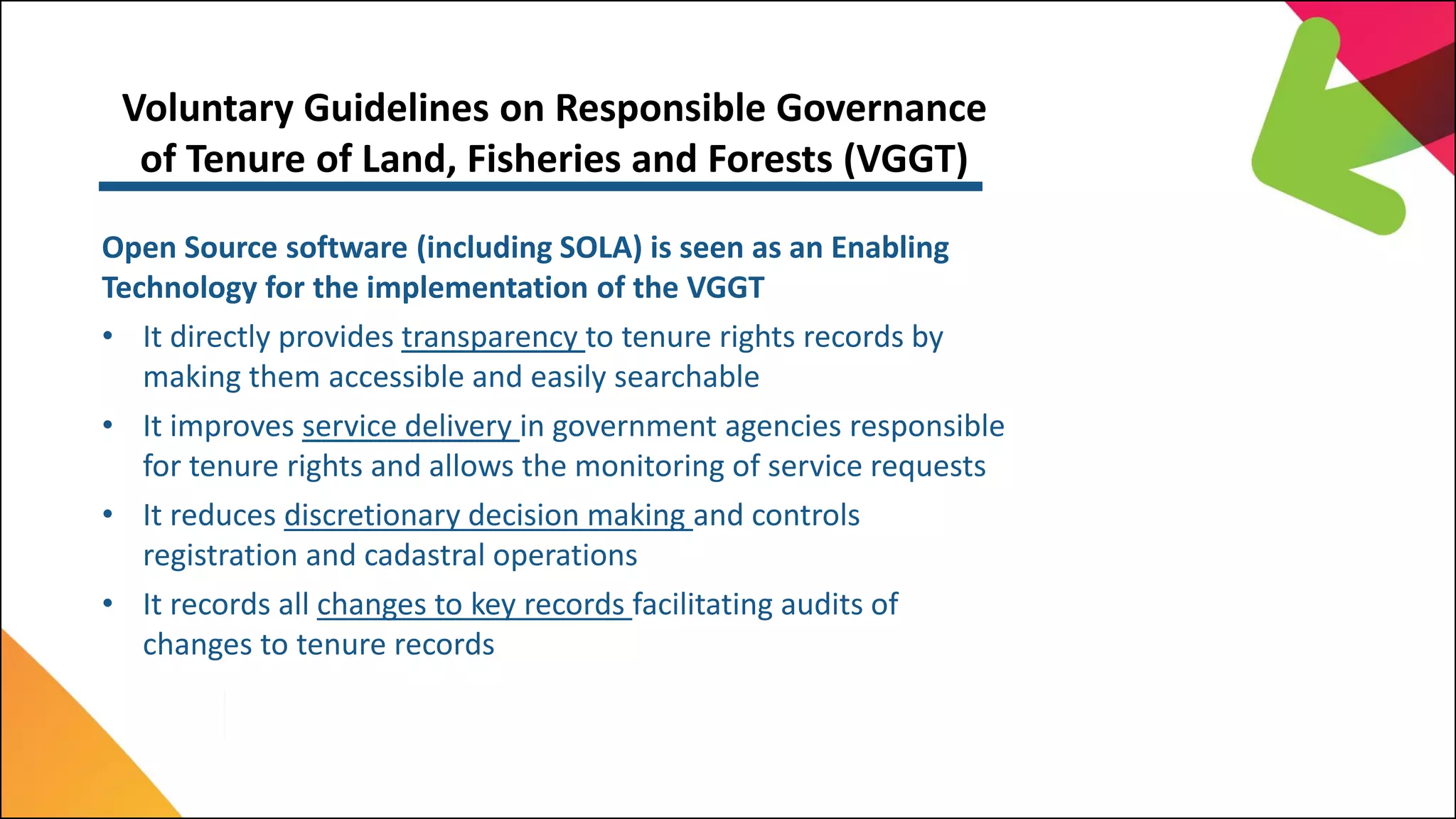 Voluntary Guidelines on Responsible Governance
of Tenure of Land, Fisheries and Forests (VGGT)
Open Source software (including SOLA) is seen as an Enabling
Technology for the implementation of the VGGT
• It directly provides transparency to tenure rights records by
making them accessible and easily searchable
• It improves service delivery in government agencies responsible
for tenure rights and allows the monitoring of service requests
• It reduces discretionary decision making and controls
registration and cadastral operations
• It records all changes to key records facilitating audits of
changes to tenure records
 