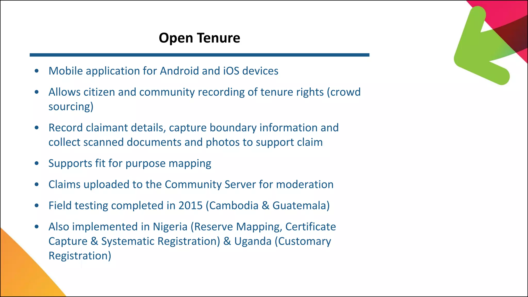 Open Tenure
• Mobile application for Android and iOS devices
• Allows citizen and community recording of tenure rights (crowd
sourcing)
• Record claimant details, capture boundary information and
collect scanned documents and photos to support claim
• Supports fit for purpose mapping
• Claims uploaded to the Community Server for moderation
• Field testing completed in 2015 (Cambodia & Guatemala)
• Also implemented in Nigeria (Reserve Mapping, Certificate
Capture & Systematic Registration) & Uganda (Customary
Registration)
 