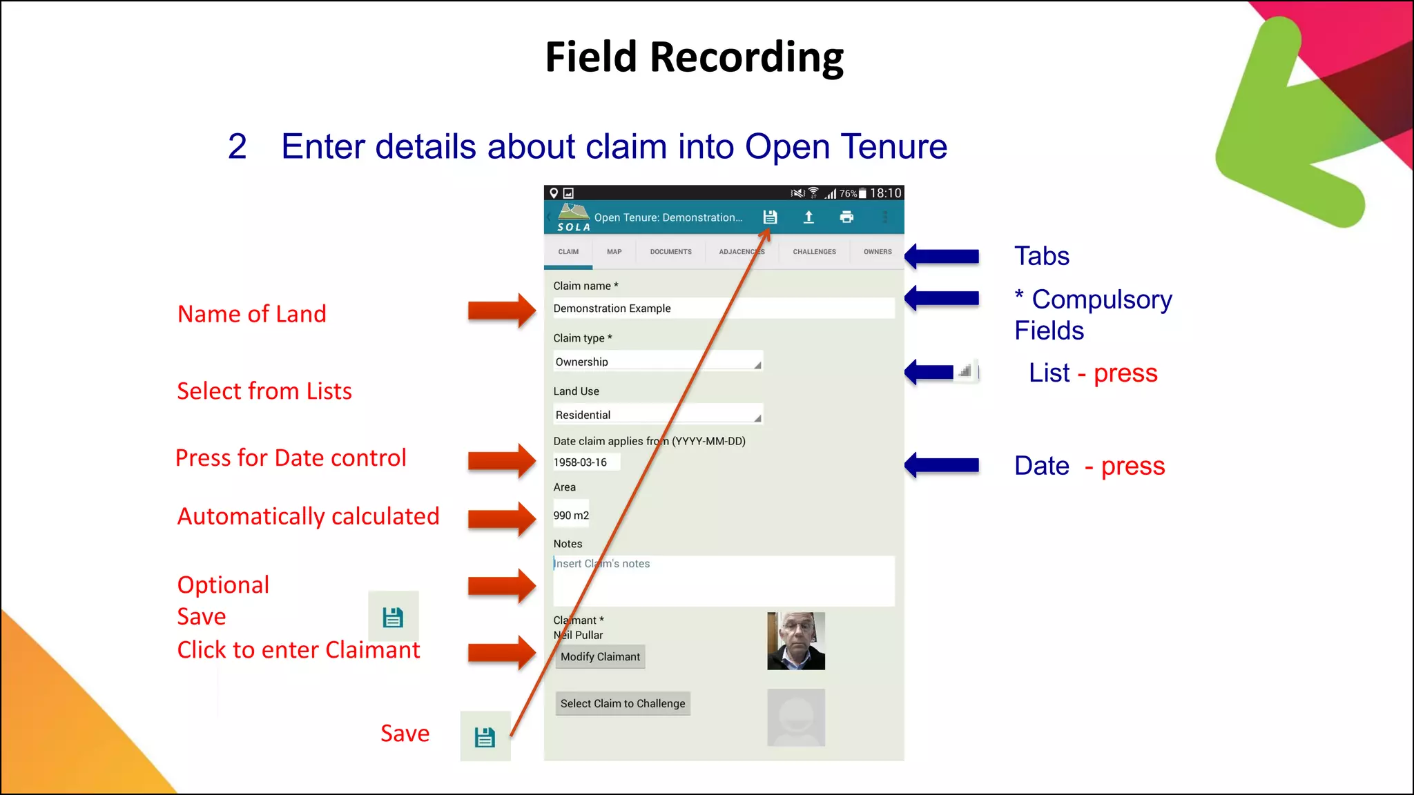 Field Recording
2 Enter details about claim into Open Tenure
Name of Land
Select from Lists
Press for Date control
Automatically calculated
Optional
Click to enter Claimant
Save
Save
Tabs
* Compulsory
Fields
List - press
Date - press
 