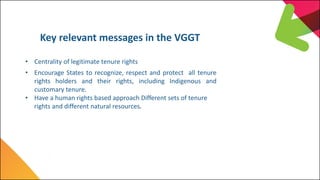 Key relevant messages in the VGGT
• Centrality of legitimate tenure rights
• Encourage States to recognize, respect and pr...